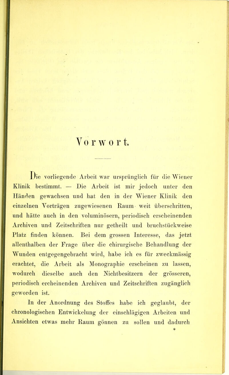 Vo r w o r t. Die vorliegende Arbeit war ursprünglich für die Wiener Klinik bestimmt. — Die Arbeit ist mir jedoch unter den Händen gewachsen und hat den in der Wiener Klinik den einzelnen Vorträgen zugewiesenen Raum weit überschritten, und hätte auch in den voluminösem, periodisch erscheinenden Archiven und Zeitschriften nur getheilt und bruchstückweise Platz finden können. Bei dem grossen Interesse, das jetzt allenthalben der Frage über die chirurgische Behandlung der Wunden entgegengebracht wird, habe ich es für zweckmässig erachtet, die Arbeit als Monographie erscheinen zu lassen, wodurch dieselbe auch den Nichtbesitzern der grösseren, periodisch ercheinenden Archiven und Zeitschriften zugänglich geworden ist. In der Anordnung des Stoffes habe ich geglaubt, der chronologischen Entwicklung der einschlägigen Arbeiten und Ansichten etwas mehr Raum gönnen zu sollen und dadurch