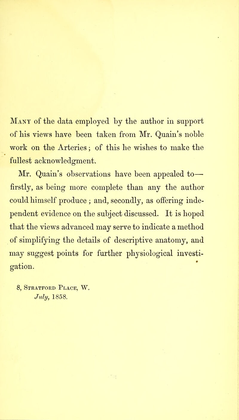 of his views have been taken from Mr. Quain's noble work on the Arteries; of this he wishes to make the fullest acknowledgment. Mr. Quain's observations have been appealed to— firstly, as being more complete than any the author could himself produce ; and, secondly, as offering inde- pendent evidence on the subject discussed. It is hoped that the views advanced may serve to indicate a method of simplifying the details of descriptive anatomy, and may suggest points for further physiological investi- gation. 8, Stratford Place, W. July, 1858.