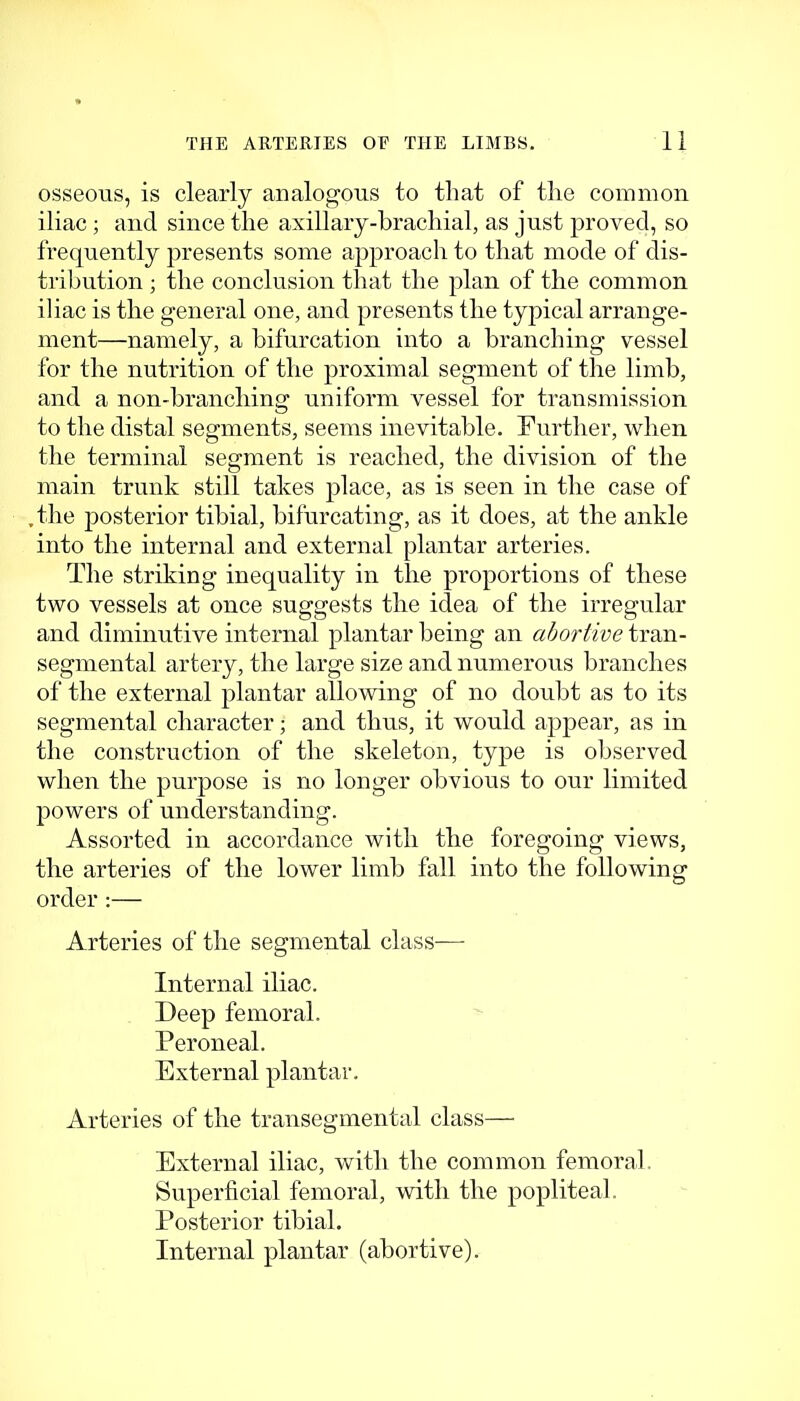 osseous, is clearly analogous to that of the comnion iliac; and since the axillaiy-brachial, as just |)i'ovecl, so frequently presents some approach to that mode of dis- tribution ; the conclusion that the plan of the common iliac is the general one, and presents the typical arrange- ment—namely, a bifurcation into a branching vessel for the nutrition of the proximal segment of the limb, and a non-branching uniform vessel for transmission to the distal segments, seems inevitable. Further, Avhen the terminal segment is reached, the division of the main trunk still takes place, as is seen in the case of ,the posterior tibial, bifurcating, as it does, at the ankle into the internal and external plantar arteries. The striking inequality in the proportions of these two vessels at once suggests the idea of the irregular and diminutive internal plantar being an abortive tran- segmental artery, the large size and numerous branches of the external plantar allowing of no doubt as to its segmental character; and thus, it would appear, as in the construction of the skeleton, type is observed when the purpose is no longer obvious to our limited powers of understanding. Assorted in accordance with the foregoing views, the arteries of the lower limb fall into the following order :— Arteries of the segmental class- Internal iliac. Deep femoral. Peroneal. External plantar. Arteries of the transegmental class— External iliac, with the common femoral. Superficial femoral, with the popliteal. Posterior tibial. Internal plantar (abortive).