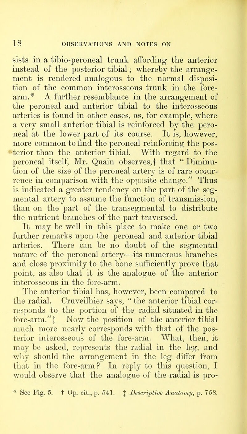 sists in a tibio-peroneal trunk affording the anterior instead of the posterior tibial; whereby the arrange- ment is rendered analogous to the normal disposi- tion of the common interosseous trunk in the fore- arm.* A further resemblance in the arrangement of the peroneal and anterior tibial to the interosseous arteries is found in other cases, as, for example, where a very small anterior tibial is reinforced by the pero- neal at the lower part of its course. It is, however, more common to find the peroneal reinforcing the pos- *terior than the anterior tibial. With regard to the peroneal itself, Mr. Quain observes,! that  Diminu- tion of the size of the peroneal artery is of rare occur- rence in comparison with the opposite change. Thus is indicated a greater tendency on the part of the seg- mental artery to assume the function of transmission, than on the part of the transegmental to distribute the nutrient branches of the part traversed. It may be well in this place to make one or two further remarks upon the peroneal and anterior tibial arteries. There can be no doubt of the segmental nature of the peroneal artery—its numerous branches and close proximity to the bone sufiiciently prove that point, as also that it is the analogue of the anterior interosseous in the fore-arm. The anterior tibial has, however, been compared to the radial. Cruveilhier says,  the anterior tibial cor- responds to the portion of the radial situated in the fore-arm.I Now the position of the anterior tibial much more nearly corresponds with that of the pos- terior interosseous of the fore-arm. What, then, it may be asked, represents the radial in the leg, and why should the arrangement in the leg differ from that in the fore-arm? In reply to this question, I would observe that the analogue of the radial is pro- * See Fig. 5. t Op. cit., p. 541. J Descriptive Anatomy/, p. 758.