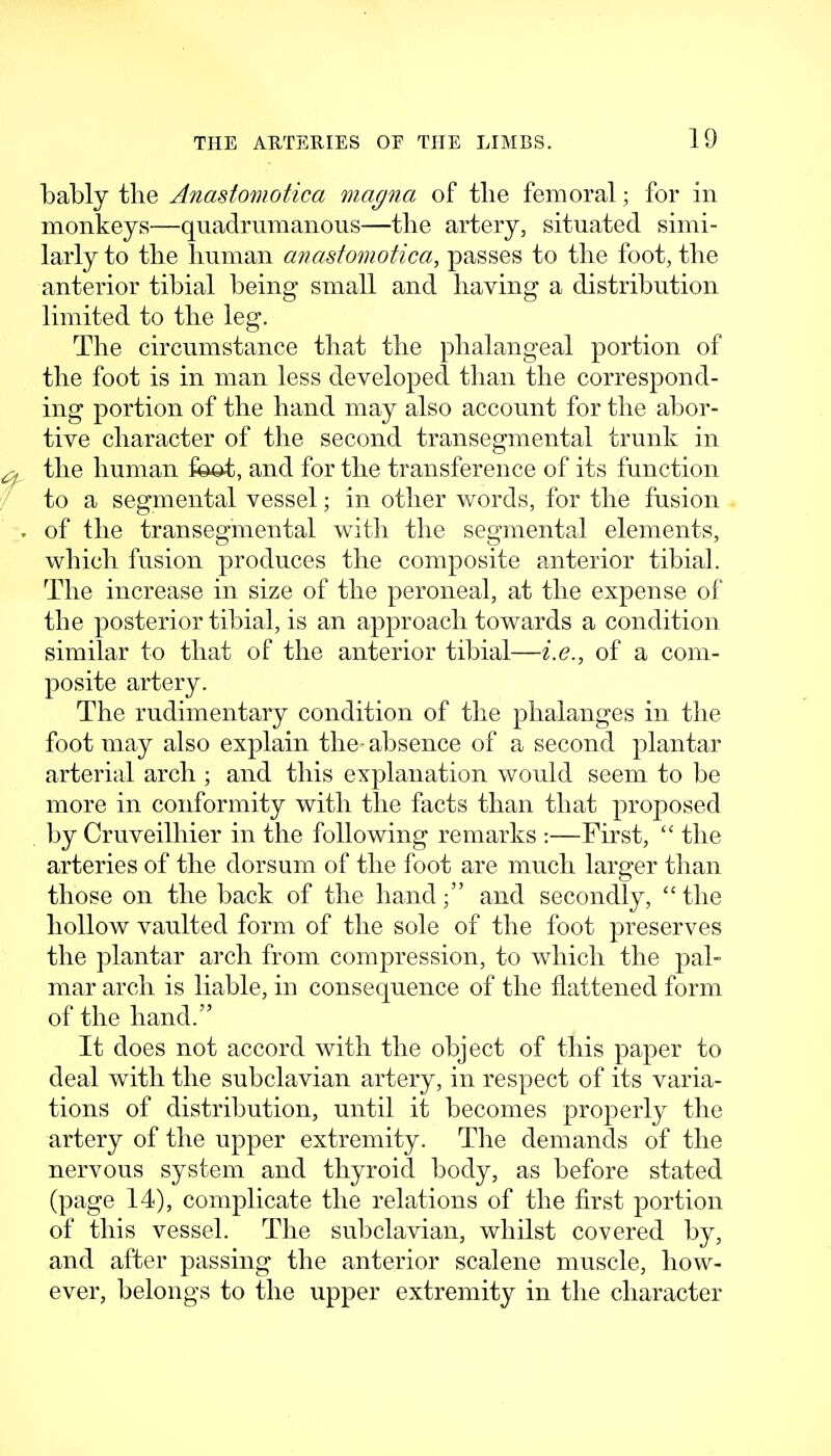 bably the Anastomotica magna of tbe femoral; for in monkeys—quadrumanous—the artery, situated simi- larly to the human anastomotica, passes to the foot, the anterior tibial being- small and having a distribution limited to the leg. The circumstance that the phalangeal portion of the foot is in man less developed than the correspond- ing portion of the hand may also account for the abor- tive character of the second transegmental trunk in the human foc^:, and for the transference of its function to a segmental vessel; in other words, for the fusion of the transegmental with the segmental elements, which fusion produces the composite anterior tibial. The increase in size of the peroneal, at the expense of the posterior tibial, is an approach towards a condition similar to that of the anterior tibial—i.e., of a com- posite artery. The rudimentary condition of the phalanges in the foot may also explain the- absence of a second plantar arterial arch ; and this explanation would seem to be more in conformity with the facts than that proposed by Cruveilhier in the following remarks :—First,  the arteries of the dorsum of the foot are much larger than those on the back of the hand; and secondly,  the hollow vaulted form of the sole of the foot preserves the plantar arch from compression, to which the pal- mar arch is liable, in consequence of the flattened form of the hand. It does not accord with the object of this paper to deal with the subclavian artery, in respect of its varia- tions of distribution, until it becomes properly the artery of the upper extremity. The demands of the nervous system and thyroid body, as before stated (page 14), complicate the relations of the first portion of this vessel. The subclavian, whilst covered by, and after passing the anterior scalene muscle, how- ever, belongs to the upper extremity in the character