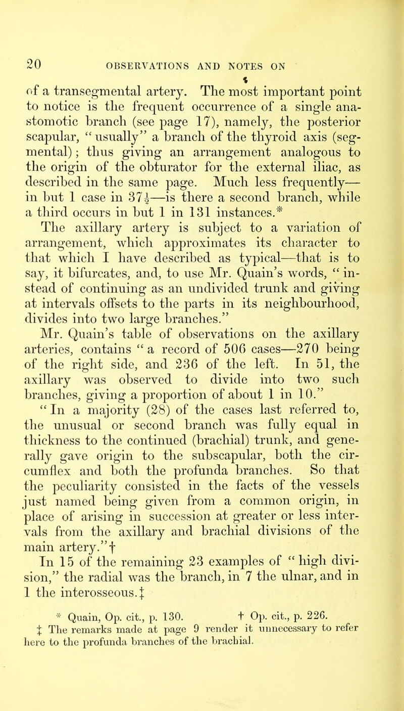 of a transegmental artery. The most important point to notice is the frequent occurrence of a single ana- stomotic branch (see page 17), namely, the posterior scapular,  usually a branch of the thyroid axis (seg- mental) ; thus giving an arrangement analogous to the origin of the obturator for the external iliac, as described in the same page. Much less frequently— in but 1 case in 37^—is there a second branch, v^hile a third occurs in but 1 in 131 instances.* The axillary artery is subject to a variation of arrangement, which approximates its character to that which I have described as typical—that is to say, it bifurcates, and, to use Mr. Quain's words,  in- stead of continuing as an undivided trunk and giving at intervals offsets to the parts in its neighbourhood, divides into two large branches. Mr. Quain's table of observations on the axillary arteries, contains  a record of 506 cases—270 being of the riglit side, and 236 of the left. In 51, the axillary was observed to divide into two such branches, giving a proportion of about 1 in 10.  In a majority (28) of the cases last referred to, the unusual or second branch was fully equal in thickness to the continued (brachial) trunk, and gene- rally gave origin to the subscapular, both the cir- cumflex and both the profunda branches. So that the peculiarity consisted in the facts of the vessels just named being given from a common origin, in place of arising in succession at greater or less inter- vals from the axillary and brachial divisions of the main artery.f In 15 of the remaining 23 examples of  high divi- sion, the radial was the branch, in 7 the ulnar, and in 1 the interosseous.! * Quain, Op. cit., p. 130. + Op. cit., p. 22G. X The remarks made at page 9 render it uu necessary to refer here to the profunda branches of the brachial.