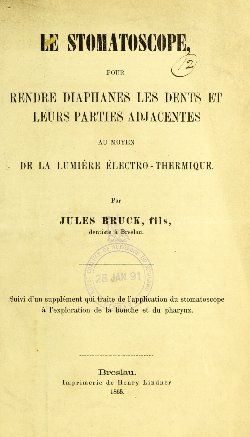 U STOIHATOSCOPE^ POUR RENDRE DIAPHANES LES DENTS ET LEURS PARTIES ADJACENTES AU MOYEN . DE LA LUMIÈRE ÉLEOTRO - THERMIQUE. Par JULES BRUCK, fils, dentiste à Breslau. Suivi d'un supplément qui traite de l'application du stomatoscope à l'exploration de la bouche et du pharynx. Breslau. Imprimerie de Henry Lindner 1865.