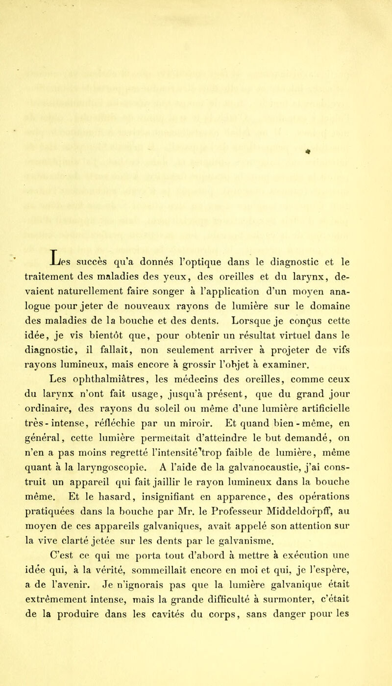 Les succès qu'a donnés l'optique dans le diagnostic et le traitement des maladies des yeux, des oreilles et du larynx, de- vaient naturellement faire songer à l'application d'un moyen ana- logue pour jeter de nouveaux rayons de lumière sur le domaine des maladies de la bouche et des dents. Lorsque je conçus cette idée, je vis bientôt que, pour obtenir un résultat virtuel dans le diagnostic, il fallait, non seulement arriver à projeter de vifs rayons lumineux, mais encore à grossir l'objet à examiner. Les ophthalmiâtres, les médecins des oreilles, comme ceux du larynx n'ont fait usage, jusqu'à présent, que du grand jour ordinaire, des rayons du soleil ou même d'une lumière artificielle très-intense, réfléchie par un miroir. Et quand bien - même, en général, cette lumière permettait d'atteindre le but demandé, on n'en a pas moins regretté rintensité''trop faible de lumière, même quant à la laryngoscopie. A l'aide de la galvanocaustie, j'ai cons- truit un appareil qui fait jaillir le rayon lumineux dans la bouche même. Et le hasard, insignifiant en apparence, des opérations pratiquées dans la bouche par Mr. le Professeur Middeldorpff, au moyen de ces appareils galvaniques, avait appelé son attention sur la vive clarté jetée sur les dents par le galvanisme. C'est ce qui me porta tout d'abord à mettre à exécution une idée qui, à la vérité, sommeillait encore en moi et qui, je l'espère, a de l'avenir. Je n'ignorais pas que la lumière galvanique était extrêmement intense, mais la grande difficulté à surmonter, c'était de la produire dans les cavités du corps, sans danger pour les