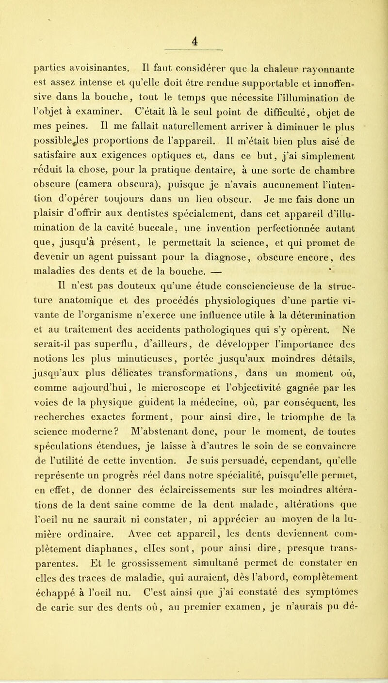 parties avoisinantes. Il faut considérer que la chaleur ra}'onnante est assez intense et qu'elle doit être rendue supportable et innoffen- sive dans la bouche, tout le temps que nécessite l'illumination de l'objet à examiner. C'était là le seul point de difficulté, objet de mes peines. Il me fallait naturellement arriver à diminuer le plus possible^es proportions de l'appareil. Il m'était bien plus aisé de satisfaire aux exigences optiques et, dans ce but, j'ai simplement réduit la chose, pour la pratique dentaire, à une sorte de chambre obscure (caméra obscura), puisque je n'avais aucunement l'inten- tion d'opérer toujours dans un lieu obscur. Je me fais donc un plaisir d'offrir aux dentistes spécialement, dans cet appareil d'illu- mination de la cavité buccale, une invention perfectionnée autant que, jusqu'à présent, le permettait la science, et qui promet de devenir un agent puissant pour la diagnose, obscure encore, des maladies des dents et de la bouche. — * Il n'est pas douteux qu'une étude consciencieuse de la struc- ture anatomique et des procédés physiologiques d'une partie vi- vante de l'organisme n'exerce une influence utile à la détermination et au traitement des accidents pathologiques qui s'y opèrent. Ne serait-il pas superflu, d'ailleurs, de développer l'importance des notions les plus minutieuses, portée jusqu'aux moindres détails, jusqu'aux plus délicates transformations, dans un moment où, comme aujourd'hui, le microscope et l'objectivité gagnée par les voies de la physique guident la médecine, où, par conséquent, les recherches exactes forment, pour ainsi dire, le triomphe de la science moderne? M'abstenant donc, ]3our le moment, de toutes spéculations étendues, je laisse à d'autres le soin de se convaincre de l'utilité de cette invention. Je suis persuadé, cependant, qu'elle représente un progrès réel dans notre spécialité, puisqu'elle permet, en effet, de donner des éclaircissements sur les moindres altéra- tions de la dent saine comme de la dent malade, altérations que l'oeil nu ne saurait ni constater, ni apprécier au moyen de la lu- mière ordinaire. Avec cet appareil, les dents deviennent com- plètement diaphanes, elles sont, pour ainsi dire, presque trans- parentes. Et le grossissement simultané permet de constater en elles des traces de maladie, qui auraient, dès l'abord, complètement échappé à l'oeil nu. C'est ainsi que j'ai constaté des symptômes de carie sur des dents où, au premier examen, je n'aurais pu dé-