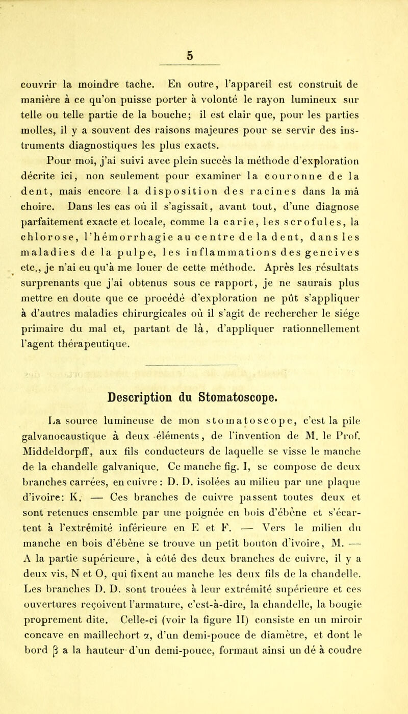 couvrir la moindre tache. En outre, l'appareil est construit de manière à ce qu'on puisse porter à volonté le rayon lumineux sur telle ou telle partie de la bouche; il est clair que, pour les parties molles, il y a souvent des raisons majeures pour se servir des ins- truments diagnostiques les plus exacts. Pour moi, j'ai suivi avec plein succès la méthode d'exploration décrite ici, non seulement pour examiner la couronne de la dent, mais encore la disjiosition des racines dans la mâ choire. Dans les cas où il s'agissait, avant tout, d'une diagnose parfaitement exacte et locale, comme la carie, les scrofules, la chlorose, l'hémorrhagie au centre de la d ent, dans les maladies de la pulpe, les inflammations des gencives etc., je n'ai eu qu'à me louer de cette méthode. Après les résultats surprenants que j'ai obtenus sous ce rapport, je ne saurais plus mettre en doute que ce procédé d'exploration ne pût s'appliquer à d'autres maladies chirurgicales où il s'agit de rechercher le siège primaire du mal et, partant de là, d'appliquer rationnellement l'agent thérapeutique. Description du Stomatoscope. La source lumineuse de mon stomatoscope, c'est la pile galvanocaustique à deux éléments, de l'invention de M. le Prof. Middeldorpff, aux fils conducteurs de laquelle se visse le manche de la chandelle galvanique. Ce manche fig. 1, se compose de deux branches carrées, en cuivre : D. D. isolées au milieu par une plaque d'ivoire: K. — Ces branches de cuivre passent toutes deux et sont retenues ensemble par une poignée en l)ois d'ébène et s'écar- tent à l'extrémité inférieure en E et F. — Vers le milieu du manche en bois d'ébène se trouve un petit bouton d'ivoire, M. — A la partie supérieure, à côté des deux branches de cuivre, il y a deux vis, N et O, qui fixent au manche les deux fils de la chandelle. Les branches D. D. sont trouées à leur extrémité supérieure et ces ouvertures reçoivent l'armature, c'est-à-dire, la chandelle, la l)0ugie proprement dite. Celle-ci (voir la figure II) consiste en un miroir concave en maillechort a, d'un demi-pouce de diamètre, et dont le bord p a la hauteur d'un demi-pouce, formant ainsi un dé à coudre