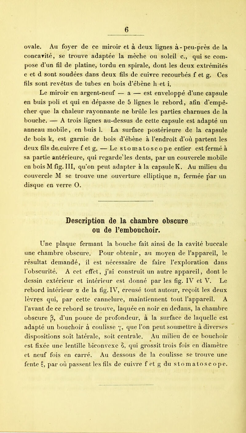 ovale. Au foyer de ce miroir et à deux lignes à-peu-près de la concaTité, se trouve adaptée la mèche ou soleil c, qui se com- pose d'un fil de platine, tordu en spirale, dont les deux extrémités e et d sont soudées dans deux fils de cuivre recourbés f et g. Ces fils sont revêtus de tubes en bois d'ébène h et i. Le miroir en argent-neuf — a — est enveloppé d'une capsule en buis poli et qui en dépasse de 5 lignes le rebord, afin d'empê- cher que la chaleur rayonnante ne brûle les parties charnues de la bouche. — A trois lignes au-dessus de cette capsule est adapté un anneau mobile, en buis 1. La surface postérieure de la capsule de bois k, est garnie de bois d'ébène à l'endroit d'où partent les deux fils de.cuivre f et g. — Le s t o m at o s c o p e entier est fermé à sa partie antérieure, qui regardeUes dents, par un couvercle mobile en bois M fig. III, qu'on peut adapter à la capsule K. Au milieu du couvercle M se trouve une ouverture elliptique n, fermée par un disque en verre 0. Description de la chambre obscure ou de Pembouchoir. Une plaque fermant la bouche fait ainsi de la cavité buccale une chambre obscure. Pour obtenir, au moyen de l'appareil, le résultat demandé, il est nécessaire de faire l'exploration dans l'obscurité. A cet effet, j'ai construit un autre appareil, dont le dessin extérieur et intérieur est donné par les fig. IV et V. Le rebord intérieur a de la fig. IV, creusé tout autour, reçoit les deux lèvres qui, par cette cannelure, maintiennent tout l'appareil. A l'avant de ce rebord se trouve, laquée en noir en dedans, la chambre obscure p, d'un pouce de profondeur, à la surface de laquelle est adapté un bouchoir à coulisse que l'on peut soumettre à diverses dispositions soit latérale, soit centrale. Au milieu de ce bouchoir est fixée une lentille biconvexe 5, qui grossit trois fois en diamètre et neuf fois en carré. Au dessous de la coulisse se trouve une fente f, par où passent les fils de cuivre fet g du stomatoscope.