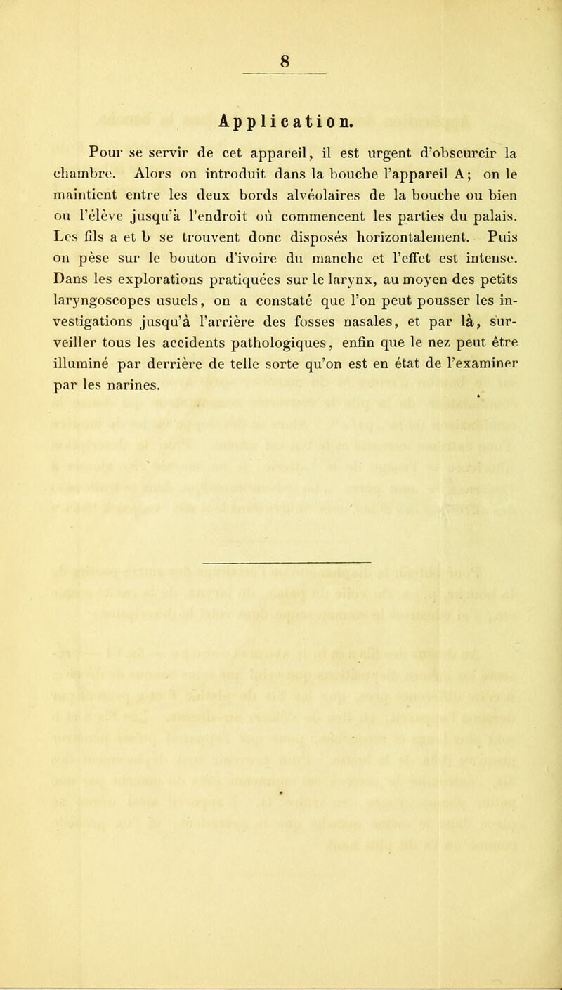 Application. Pour se servir de cet appareil, il est urgent d'obscurcir la chambre. Alors on introduit dans la bouche l'appareil A ; on le maintient entre les deux bords alvéolaires de la bouche ou bien ou l'élève jusqu'à l'endroit où commencent les parties du palais. Les fils a et b se trouvent donc disposés horizontalement. Puis on pèse sur le bouton d'ivoire du manche et l'effet est intense. Dans les explorations pratiquées sur le larynx, au moyen des petits laryngoscopes usuels, on a constaté que l'on peut pousser les in- vestigations jusqu'à l'arrière des fosses nasales, et par là, sur- veiller tous les accidents pathologiques, enfin qxie le nez peut être illuminé par derrière de telle sorte qu'on est en état de l'examiner par les narines.