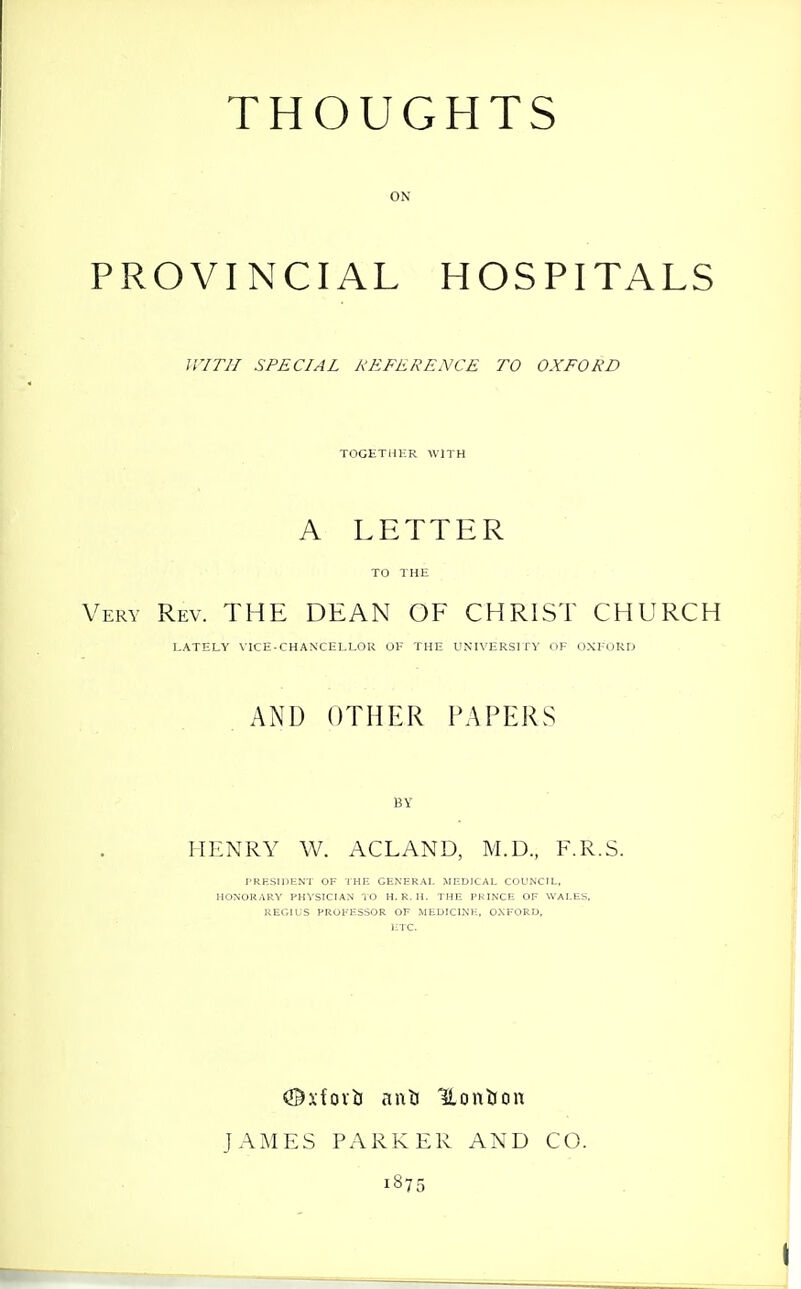 ON PROVINCIAL HOSPITALS WITH SPECIAL REFERENCE TO OXFORD TOGETHER WITH A LETTER TO THE Very Rev. THE DEAN OF CHRIST CHURCH LATELY VICE-CHANCELLOR OH THE UNIXERSIfS' I'E DXloRD AND OTHER PAPERS BY HENRY W. ACLAND, M.D., F.R.S. I'RESIDENT OF THE GENERAI. MEDICAL COUNCIL. HONORARY PHVSICIAN TO H. R. H. THE PRINCE OF WALES, REGIUS PROFESSOR OF MEDICINE, OXFORD, ETC. JAMES PARKER AND CO. 1875