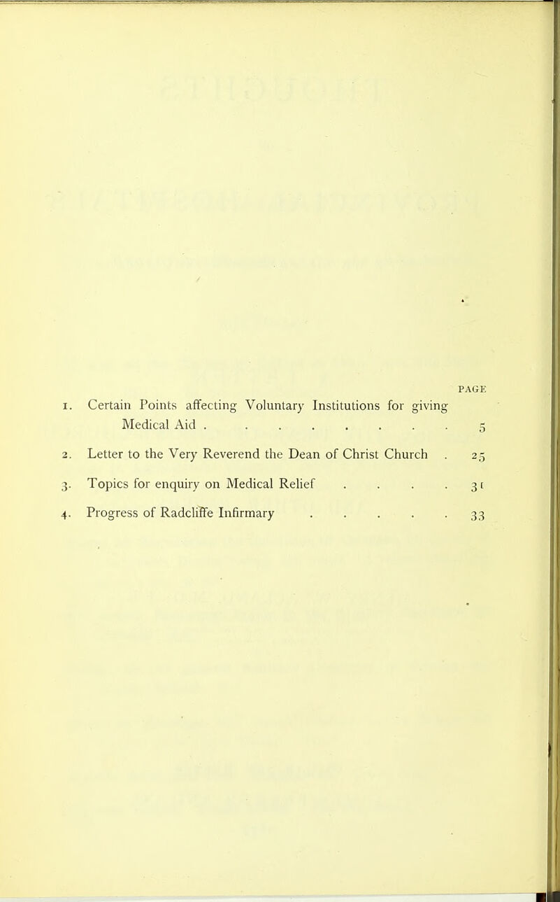 PAGE 1. Certain Points affecting Voluntary Institutions for giving Medical Aid 5 2. Letter to the Very Reverend the Dean of Christ Church . 25 3. Topics for enquiry on Medical Relief . . . • 31 4. Progress of Radcliife Infirmary 33