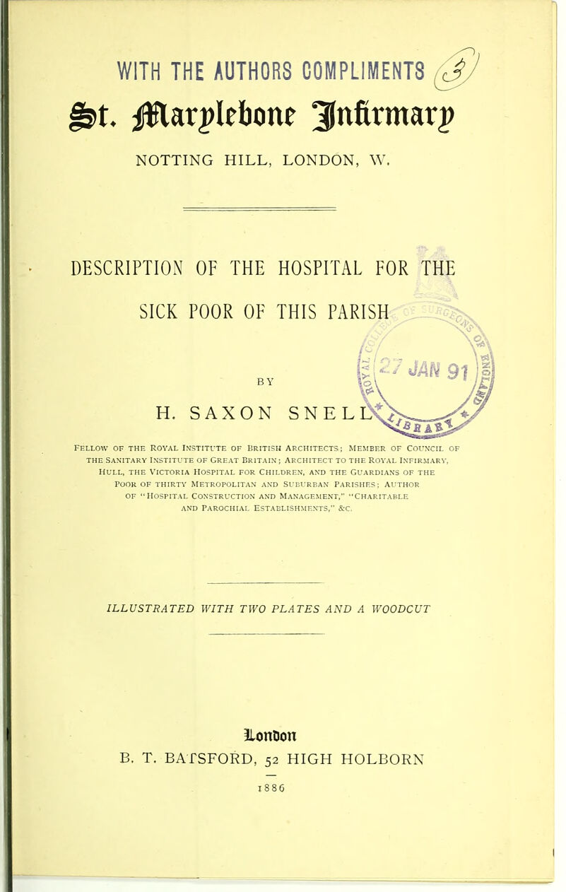 WITH THE AUTHORS COMPLIMENTS NOTTING HILL, LONDON, W. DESCRIPTION OF THE HOSPITAL FOR THE SICK POOR OF THIS PARISHjJ^ fellow of the royal institute of british architects; member of col'ncil of the sanitary institute of great britain ; architect to the royal infirmarv, Hull, the Victoria hospital for Children, and the Guardians of the poor of thirty metropolitan and suburban parishes; author of hospital construction and management, charitable and parochial establishments, &c. ILLUSTRATED WITH TWO PLATES AND A WOODCUT JLontion B. T. BATSFORD, 52 HIGH HOLBORN 1886