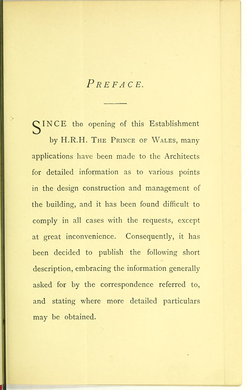 Pre FA c E. gINCE the opening of this Establishment by H.R.H. The Prince of Wales, many appHcations have been made to the Architects for detailed information as to various points in the design construction and management of the building, and it has been found difficult to comply in all cases with the requests, except at great inconvenience. Consequently, it has been decided to publish the following short description, embracing the information generally asked for by the correspondence referred to, and stating where m.ore detailed particulars may be obtained.