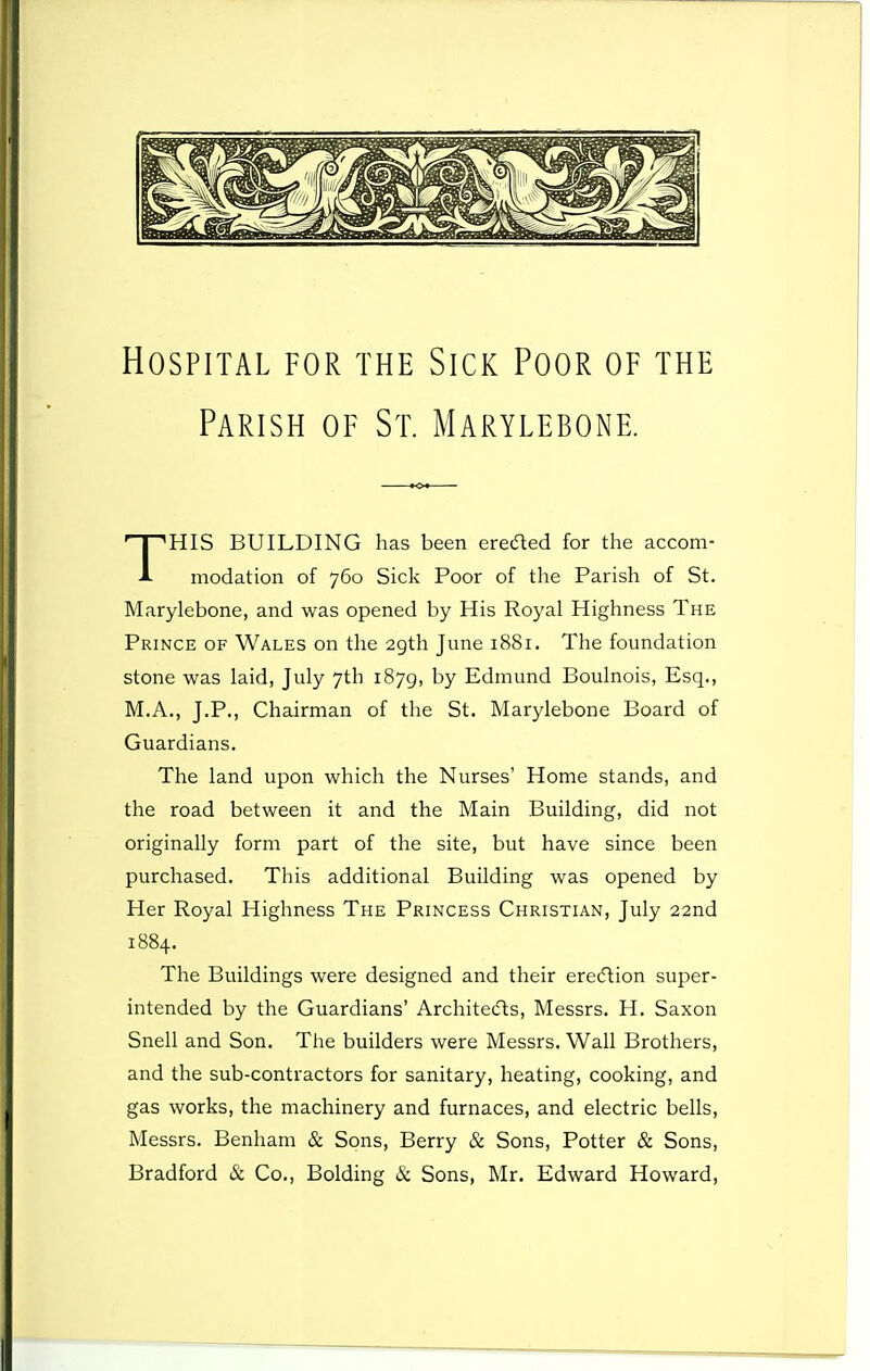 Hospital for the Sick Poor of the Parish of St. Marylebone. HIS BUILDING has been erected for the accom- i- modation of 760 Sick Poor of the Parish of St. Marylebone, and was opened by His Royal Highness The Prince of Wales on the 29th June 1881. The foundation stone was laid, July 7th 1879, by Edmund Boulnois, Esq., M.A., J.P., Chairman of the St. Marylebone Board of Guardians. The land upon which the Nurses' Home stands, and the road between it and the Main Building, did not originally form part of the site, but have since been purchased. This additional Building was opened by Her Royal Highness The Princess Christian, July 22nd 1884. The Buildings were designed and their erecftion super- intended by the Guardians' Architecfts, Messrs. H. Saxon Snell and Son. The builders were Messrs. Wall Brothers, and the sub-contractors for sanitary, heating, cooking, and gas works, the machinery and furnaces, and electric bells, Messrs. Benham & Sons, Berry & Sons, Potter & Sons, Bradford & Co., Bolding & Sons, Mr. Edward Howard,