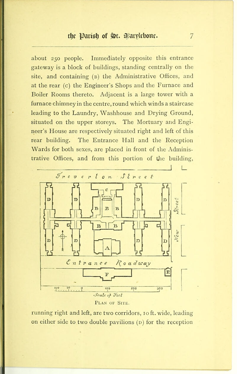 about 250 people. Immediately opposite this entrance gateway is a block of buildings, standing centrally on the site, and containing (b) the Administrative Offices, and at the rear (c) the Engineer's Shops and the Furnace and Boiler Rooms thereto. Adjacent is a large tower with a furnace chimney in the centre, round which winds a staircase leading to the Laundry, Washhouse and Drying Ground, situated on the upper storeys. The Mortuary and Engi- neer's House are respectively situated right and left of this rear building. The Entrance Hall and the Reception Wards for both sexes, are placed in front of the Adminis- trative Offices, and from this portion of Uie building, L_ Cnfrance 0 a 3 may <S*ralc of- c/eet Plan of Site. running right and left, are two corridors, 10 ft. wide, leading on either side to two double pavilions (d) for the reception