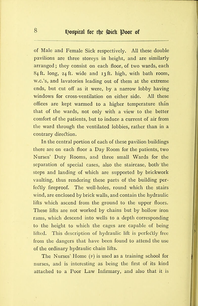 of Male and Female Sick respectively. All these double pavilions are three storeys in height, and are similarly arranged; they consist on each floor, of tviro wards, each 84 ft. long, 24 ft. wide and 13 ft. high, with bath room, w.c.'s, and lavatories leading out of them at the extreme ends, but cut off as it were, by a narrow lobby having windows for cross-ventilation on either side. All these offices are kept warmed to a higher temperature than that of the wards, not only with a view to the better comfort of the patients, but to induce a current of air from the ward through the ventilated lobbies, rather than in a contrary direcflion. In the central portion of each of these pavilion buildings there are on each floor a Day Room for the patients, two Nurses' Duty Rooms, and three small Wards for the separation of special cases, also the staircase, both the steps and landing of which are supported by brickwork vaulting, thus rendering these parts of the building per- fe(5lly fireproof. The well-holes, round which the stairs wind, are enclosed by brick walls, and contain the hydraulic lifts which ascend from the ground to the upper floors. These lifts are not worked by chains but by hollow iron rams, which descend into wells to a depth corresponding to the height to which the cages are capable of being lifted. This description of hydraulic lift is perfecftly free from the dangers that have been found to attend the use of the ordinary hydraulic chain lifts. The Nurses' Home (f) is used as a training school for nurses, and is interesting as being the first of its kind attached to a Poor Law Infirmary, and also that it is