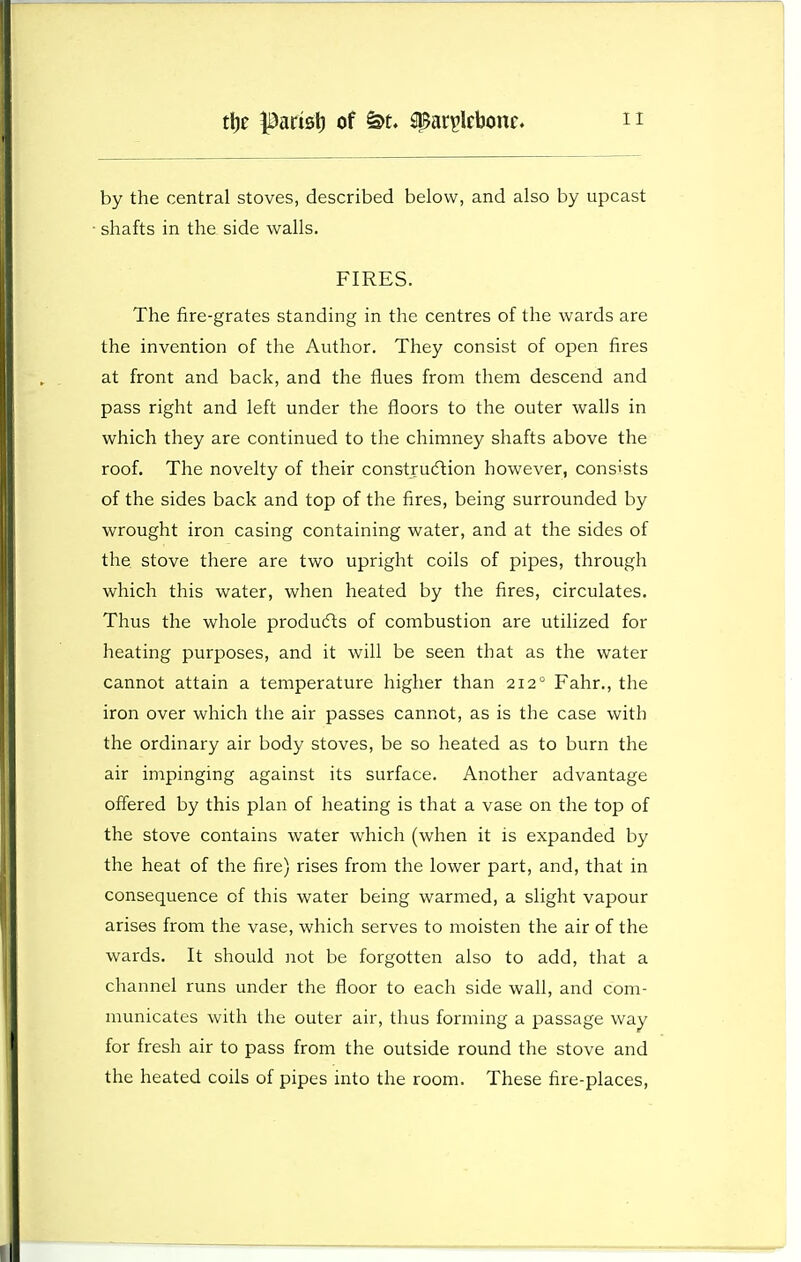 by the central stoves, described below, and also by upcast • shafts in the side walls. FIRES. The fire-grates standing in the centres of the wards are the invention of the Author. They consist of open fires at front and back, and the flues from them descend and pass right and left under the floors to the outer walls in which they are continued to the chimney shafts above the roof. The novelty of their construdlion however, consists of the sides back and top of the fires, being surrounded by wrought iron casing containing water, and at the sides of the stove there are two upright coils of pipes, through which this water, when heated by the fires, circulates. Thus the whole produ(fts of combustion are utilized for heating purposes, and it will be seen that as the water cannot attain a temperature higher than 212° Fahr., the iron over which the air passes cannot, as is the case with the ordinary air body stoves, be so heated as to burn the air impinging against its surface. Another advantage offered by this plan of heating is that a vase on the top of the stove contains water which (when it is expanded by the heat of the fire) rises from the lower part, and, that in consequence of this water being warmed, a slight vapour arises from the vase, which serves to moisten the air of the wards. It should not be forgotten also to add, that a channel runs under the floor to each side wafl, and com- municates with the outer air, thus forming a passage way for fresh air to pass from the outside round the stove and the heated coils of pipes into the room. These fire-places.