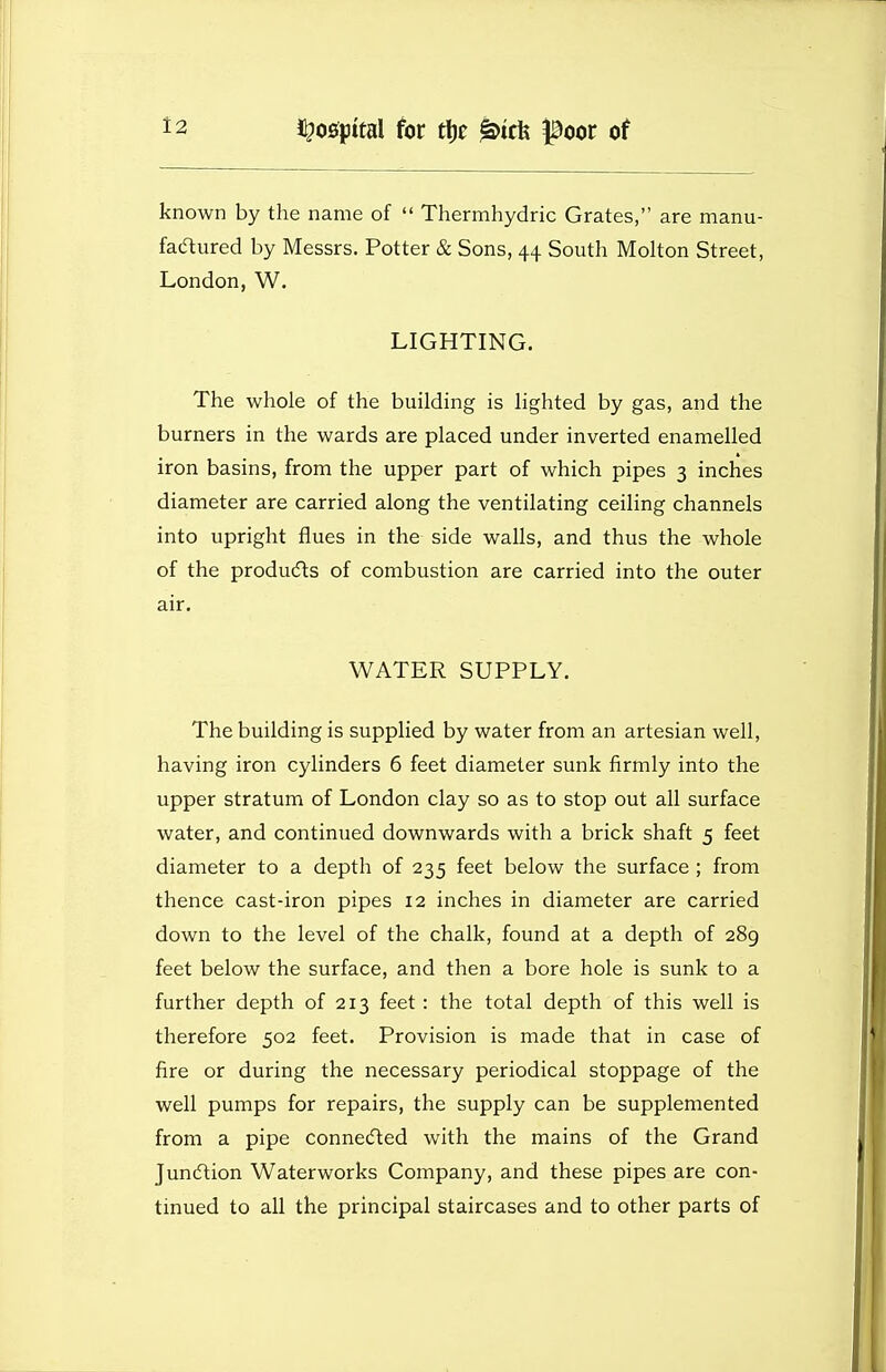 known by the name of  Thermhydric Grates, are manu- faaured by Messrs. Potter & Sons, 44 South Molton Street, London, W. LIGHTING. The whole of the building is lighted by gas, and the burners in the wards are placed under inverted enamelled iron basins, from the upper part of which pipes 3 inches diameter are carried along the ventilating ceiling channels into upright flues in the side walls, and thus the whole of the producfts of combustion are carried into the outer air. WATER SUPPLY. The building is supplied by water from an artesian well, having iron cylinders 6 feet diameter sunk firmly into the upper stratum of London clay so as to stop out all surface water, and continued downwards with a brick shaft 5 feet diameter to a depth of 235 feet below the surface ; from thence cast-iron pipes 12 inches in diameter are carried down to the level of the chalk, found at a depth of 289 feet below the surface, and then a bore hole is sunk to a further depth of 213 feet : the total depth of this well is therefore 502 feet. Provision is made that in case of fire or during the necessary periodical stoppage of the well pumps for repairs, the supply can be supplemented from a pipe connected with the mains of the Grand Juncftion Waterworks Company, and these pipes are con- tinued to all the principal staircases and to other parts of