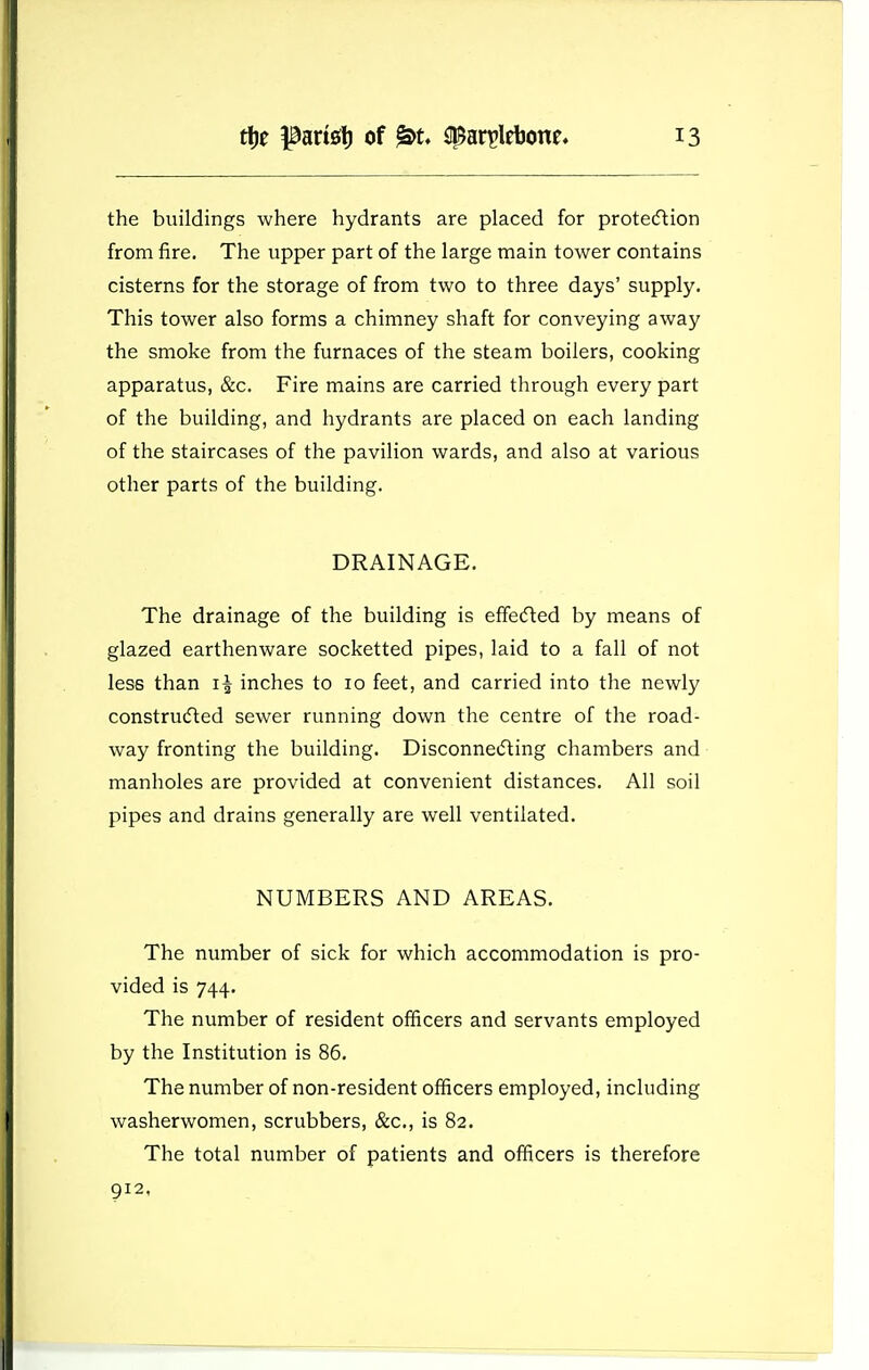 the buildings where hydrants are placed for proteftion from fire. The upper part of the large main tower contains cisterns for the storage of from two to three days' supply. This tower also forms a chimney shaft for conveying away the smoke from the furnaces of the steam boilers, cooking apparatus, &c. Fire mains are carried through every part of the building, and hydrants are placed on each landing of the staircases of the pavilion wards, and also at various other parts of the building. DRAINAGE. The drainage of the building is efifecfted by means of glazed earthenware socketted pipes, laid to a fall of not less than inches to 10 feet, and carried into the newly constru(fted sewer running down the centre of the road- way fronting the building. Disconnetfting chambers and manholes are provided at convenient distances. All soil pipes and drains generally are well ventilated. NUMBERS AND AREAS. The number of sick for which accommodation is pro- vided is 744. The number of resident officers and servants employed by the Institution is 86. The number of non-resident officers employed, including washerwomen, scrubbers, &c., is 82. The total number of patients and officers is therefore 912.