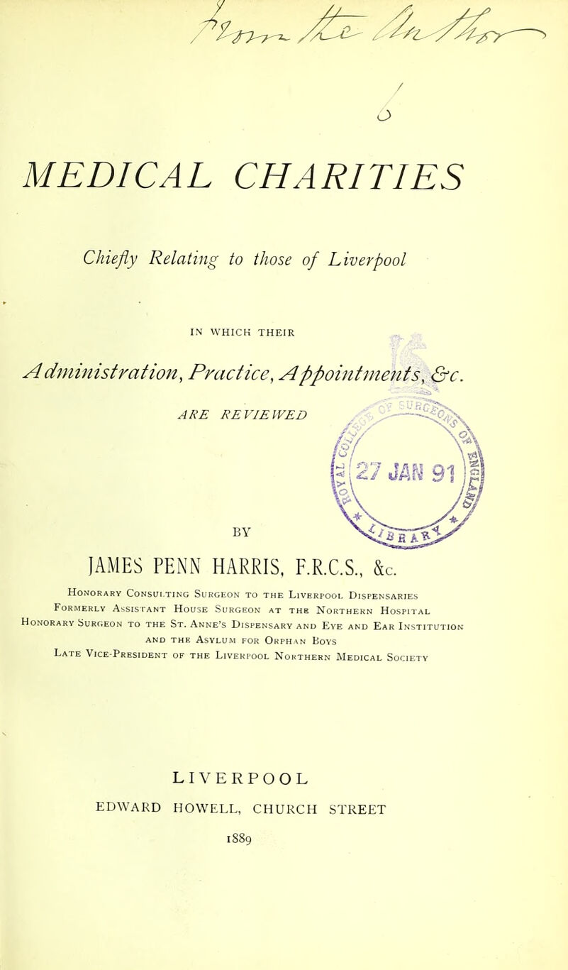 / MEDICAL CHARITIES Chiefly Relating to those of Liverpool IN WHICH THEIR Administration, Pnictice, Appointments, &c. Honorary Consulting Surgeon to the Liverpooi. Dispensaries Formerly Assistant House Surgeon at the Northern Hospital ONORARY Surgeon to the St. Anne's Dispensary and Eve and Ear Institution AND THE Asylum for Orphan Boys Late Vice-President of the Liverpool Nohthern Medical Society LIVERPOOL EDWARD HOWELL, CHURCH STREET 1889