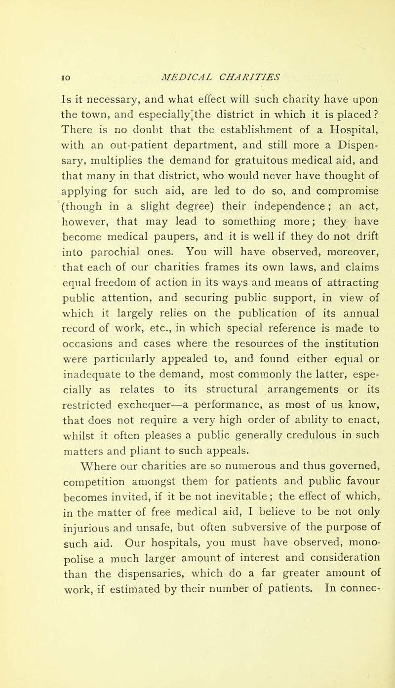 Is it necessary, and what effect will such charity have upon the town, and especially^the district in which it is placed ? There is no doubt that the establishment of a Hospital, with an out-patient department, and still more a Dispen- sary, multiplies the demand for gratuitous medical aid, and that many in that district, who would never have thought of applying for such aid, are led to do so, and compromise (though in a slight degree) their independence; an act, however, that may lead to something more; they have become medical paupers, and it is well if they do not drift into parochial ones. You will have observed, moreover, that each of our charities frames its own laws, and claims equal freedom of action in its ways and means of attracting public attention, and securing public support, in view of which it largely relies on the publication of its annual record of work, etc., in which special reference is made to occasions and cases where the resources of the institution were particularly appealed to, and found either equal or inadequate to the demand, most commonly the latter, espe- cially as relates to its structural arrangements or its restricted exchequer—a performance, as most of us know, that does not require a ver}' high order of ability to enact, whilst it often pleases a public generally credulous in such matters and pliant to such appeals. Where our charities are so numerous and thus governed, competition amongst them for patients and public favour becomes invited, if it be not inevitable; the effect of which, in the matter of free medical aid, I believe to be not only injurious and unsafe, but often subversive of the purpose of such aid. Our hospitals, you must have observed, mono- polise a much larger amount of interest and consideration than the dispensaries, which do a far greater amount of work, if estimated by their number of patients. In connec-