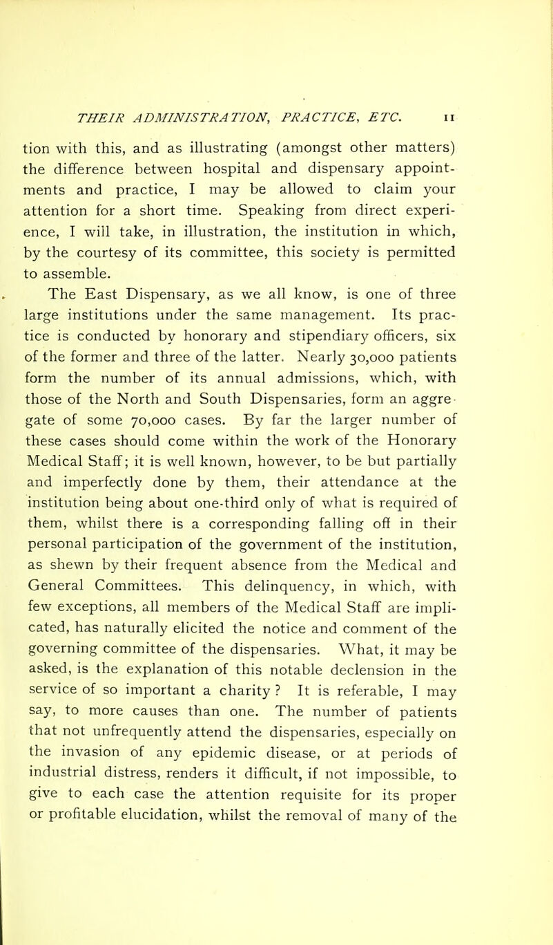 tion with this, and as illustrating (amongst other matters) the difference between hospital and dispensary appoint- ments and practice, I may be allowed to claim your attention for a short time. Speaking from direct experi- ence, I will take, in illustration, the institution in which, by the courtesy of its committee, this society is permitted to assemble. The East Dispensary, as we all know, is one of three large institutions under the same management. Its prac- tice is conducted by honorary and stipendiary officers, six of the former and three of the latter. Nearly 30,000 patients form the number of its annual admissions, which, with those of the North and South Dispensaries, form an aggre gate of some 70,000 cases. By far the larger number of these cases should come within the work of the Honorary Medical Staff; it is well known, however, to be but partially and imperfectly done by them, their attendance at the institution being about one-third only of what is required of them, whilst there is a corresponding falling off in their personal participation of the government of the institution, as shewn by their frequent absence from the Medical and General Committees. This delinquency, in which, with few exceptions, all members of the Medical Staff are impli- cated, has naturally elicited the notice and comment of the governing committee of the dispensaries. What, it may be asked, is the explanation of this notable declension in the service of so important a charity ? It is referable, I may say, to more causes than one. The number of patients that not unfrequently attend the dispensaries, especially on the invasion of any epidemic disease, or at periods of industrial distress, renders it difficult, if not impossible, to give to each case the attention requisite for its proper or profitable elucidation, whilst the removal of many of the