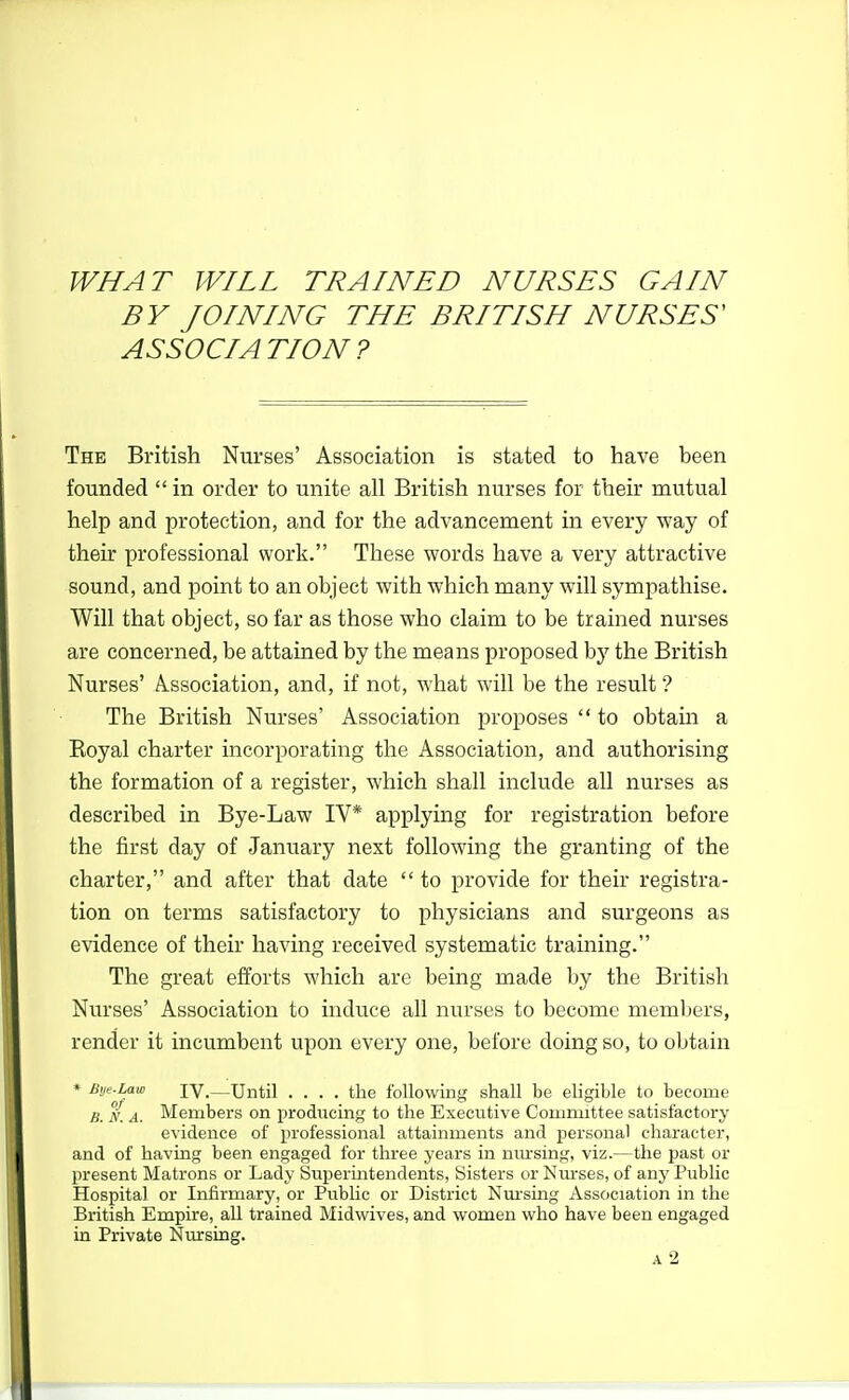 BY JOINING THE BRITISH NURSES' ASSOCIATION? The British Nurses' Association is stated to have been founded  in order to unite all British nurses for their mutual help and protection, and for the advancement in every way of their professional work. These words have a very attractive sound, and point to an object with which many will sympathise. Will that object, so far as those who claim to be trained nurses are concerned, be attained by the means proposed by the British Nurses' Association, and, if not, what will be the result ? The British Nurses' Association proposes  to obtam a Royal charter incorporating the Association, and authorising the formation of a register, which shall include all nurses as described in Bye-Law IV* applying for registration before the first day of January next following the granting of the charter, and after that date  to provide for their registra- tion on terms satisfactory to physicians and surgeons as evidence of their having received systematic training. The great efforts which are being made by the British Nurses' Association to induce all nurses to become members, render it incumbent upon every one, before doing so, to obtain * Bm.Lam IV.—Until .... the following shall be ehgible to become B. N. A. Members on producing to the Executive Committee satisfactory evidence of professional attainments and personal character, and of having been engaged for three years in mu-sing, viz.—the past or present Matrons or Lady Superintendents, Sisters or Nurses, of any Public Hospital or Infirmary, or PubUc or District Nm'sing Association in the British Empire, all trained Midwives, and women who have been engaged in Private Nursing. a2