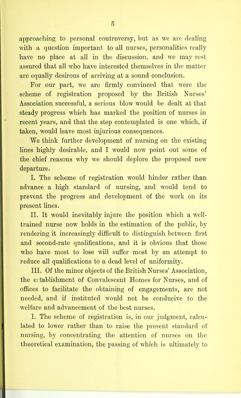approaching to personal controversy, but as we are dealing with a question important to all nurses, personalities really have no place at all in the discussion, and we may rest assured that all who have interested themselves in the matter are equally desirous of arriving at a sound conclusion. For our part, we are firmly convinced that were the scheme of registration proposed by the British Nurses' Association successful, a serious blow would be dealt at that steady progress which has marked the position of nurses in recent years, and that the step contemplated is one which, if taken, would leave most injurious consequences. We think further development of nursing on the existing lines highly desirable, and I would now point out some of the chief reasons why we should deplore the proposed new departure. I. The scheme of registration would hinder rather than advance a high standard of nursing, and would tend to prevent the progress and development of the work on its present lines. II. It would inevitably injure the position which a well- trained nurse now holds in the estimation of the public, by rendering it increasingly difficult to distinguish between first and second-rate qualifications, and it is obvious that those who have most to lose will suffer most by an attempt to reduce all qualifications to a dead level of uniformity. III. Of the minor objects of the British Nurses' Association, the establishment of Convalescent Homes for Nurses, and of offices to facilitate the obtaining of engagements, are not needed, and if instituted would not be conducive to the welfare and advancement of the best nurses. I. The scheme of registration is, in our judgment, calcu- lated to lower rather than to raise the present standard of nursing, by concentrating the attention of nurses on the theoretical examination, the passing of which is ultimately to