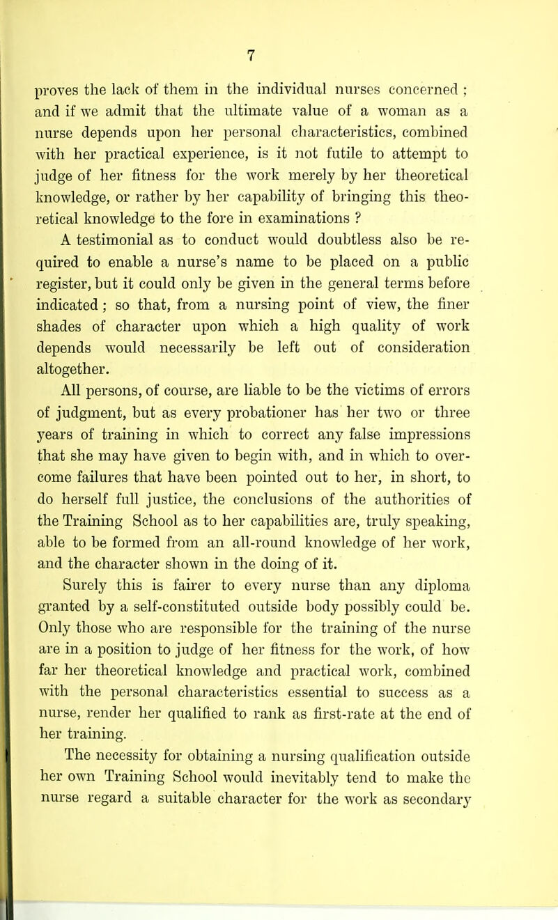 proves the lack of them in the individual nurses concerned ; and if we admit that the ultimate value of a woman as a nurse depends upon her personal characteristics, combined with her practical experience, is it not futile to attempt to judge of her fitness for the work merely by her theoretical knowledge, or rather by her capability of bringing this theo- retical knowledge to the fore in examinations ? A testimonial as to conduct would doubtless also be re- quired to enable a nurse's name to be placed on a public register, but it could only be given in the general terms before indicated; so that, from a nursing point of view, the finer shades of character upon which a high quality of work depends would necessarily be left out of consideration altogether. All persons, of course, are liable to be the victims of errors of judgment, but as every probationer has her two or three years of training in which to correct any false impressions that she may have given to begin with, and in which to over- come failures that have been pointed out to her, in short, to do herself full justice, the conclusions of the authorities of the Training School as to her capabilities are, truly speaking, able to be formed from an all-round knowledge of her work, and the character shown in the doing of it. Surely this is fairer to every nurse than any diploma granted by a self-constituted outside body possibly could be. Only those who are responsible for the training of the nurse are in a position to judge of her fitness for the work, of how far her theoretical knowledge and practical work, combined with the personal characteristics essential to success as a nurse, render her qualified to rank as first-rate at the end of her training. The necessity for obtaining a nursing qualification outside her own Training School would inevitably tend to make the nurse regard a suitable character for the work as secondary