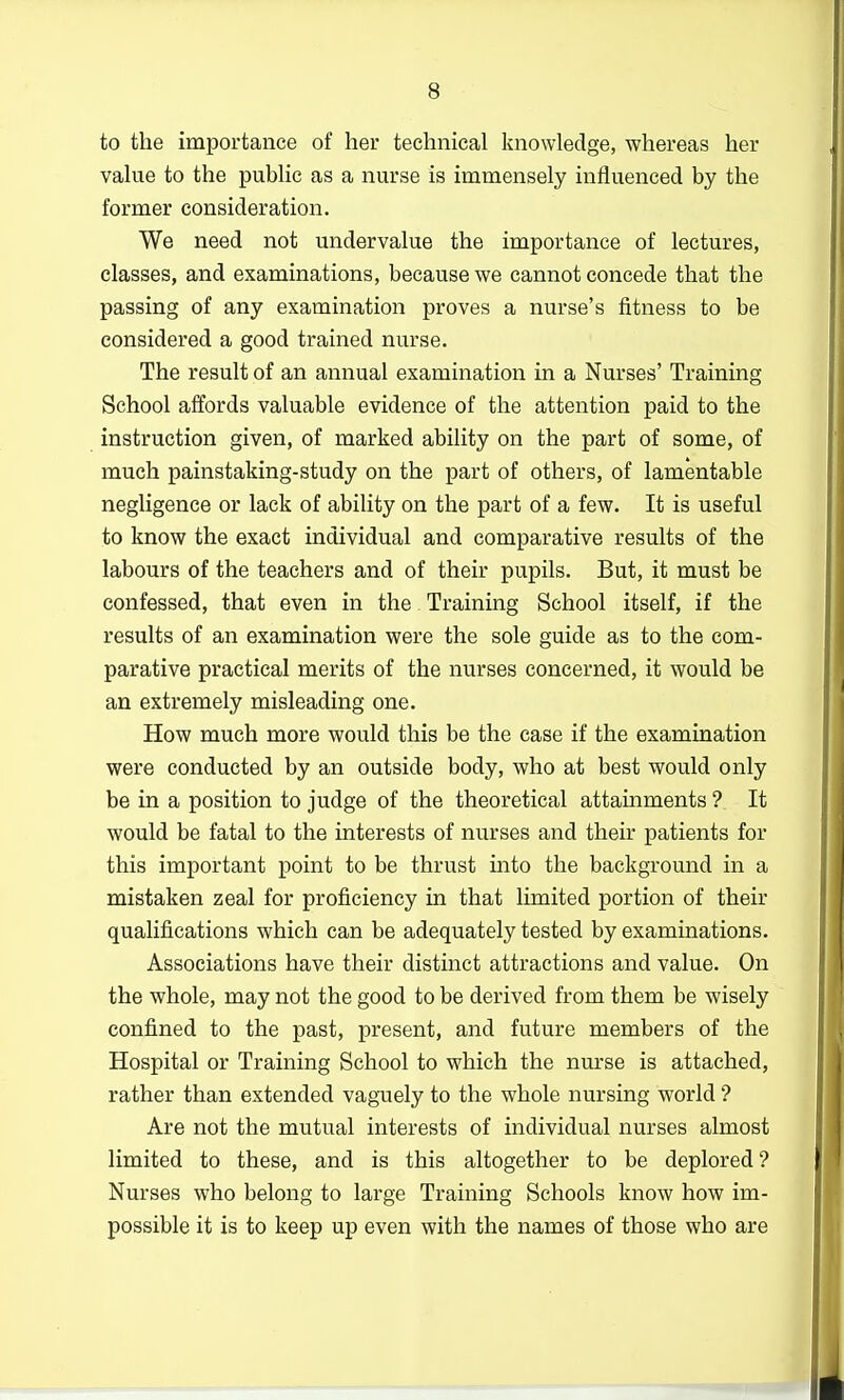 to the importance of her technical knowledge, whereas her value to the public as a nurse is immensely influenced by the former consideration. We need not undervalue the importance of lectures, classes, and examinations, because we cannot concede that the passing of any examination proves a nurse's fitness to be considered a good trained nurse. The result of an annual examination in a Nurses' Training School affords valuable evidence of the attention paid to the instruction given, of marked ability on the part of some, of much painstaking-study on the part of others, of lamentable negligence or lack of ability on the part of a few. It is useful to know the exact individual and comparative results of the labours of the teachers and of their pupils. But, it must be confessed, that even in the Training School itself, if the results of an examination were the sole guide as to the com- parative practical merits of the nurses concerned, it would be an extremely misleading one. How much more would this be the case if the examination were conducted by an outside body, who at best would only be in a position to judge of the theoretical attainments ? It would be fatal to the interests of nurses and their patients for this important point to be thrust into the background in a mistaken zeal for proficiency in that limited portion of their qualifications which can be adequately tested by examinations. Associations have their distinct attractions and value. On the whole, may not the good to be derived from them be wisely confined to the past, present, and future members of the Hospital or Training School to which the nurse is attached, rather than extended vaguely to the whole nursing world ? Are not the mutual interests of individual nurses almost limited to these, and is this altogether to be deplored? Nurses who belong to large Training Schools know how im- possible it is to keep up even with the names of those who are