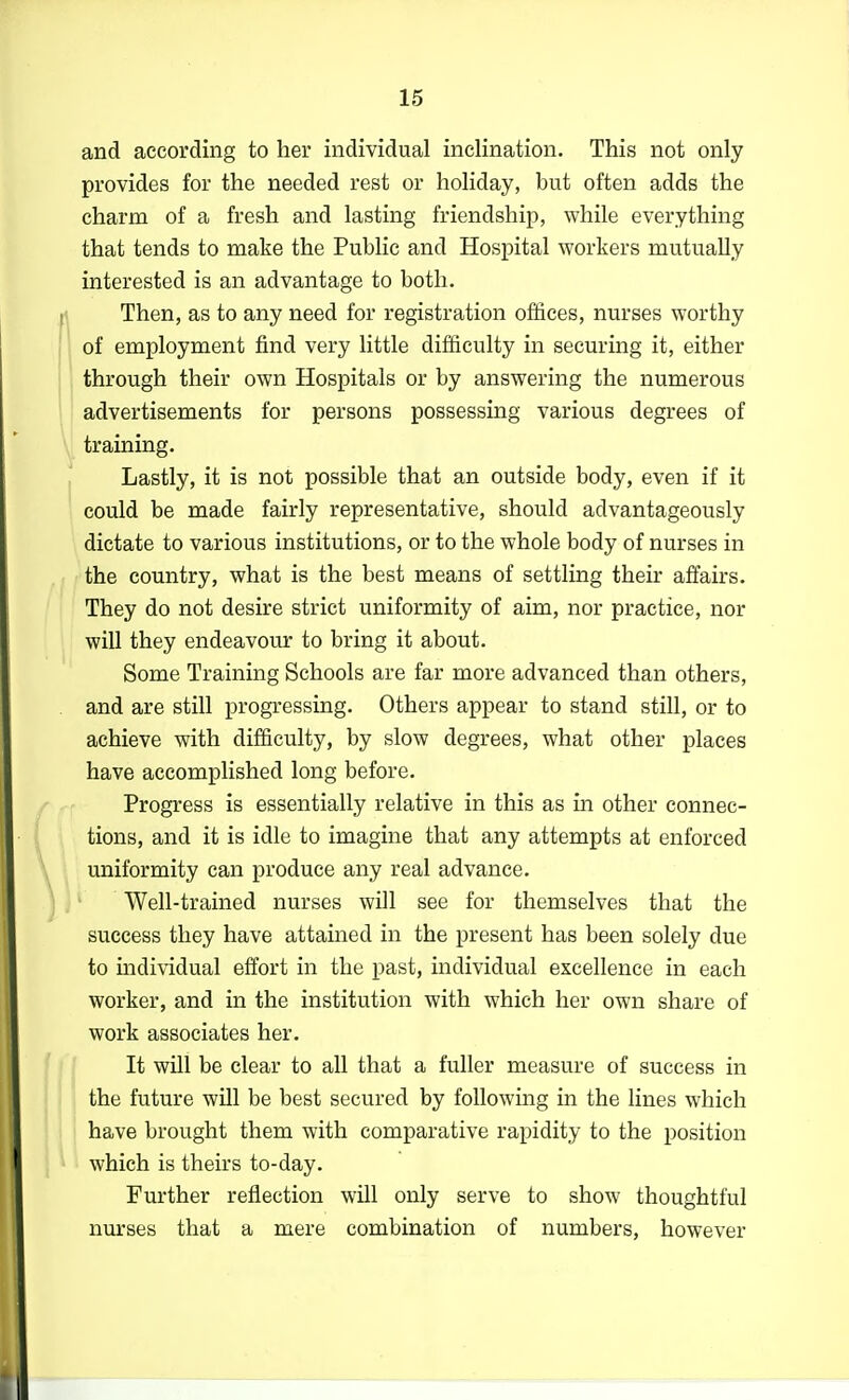 and according to her individual inclination. This not only provides for the needed rest or holiday, but often adds the charm of a fresh and lasting friendship, while everything that tends to make the Public and Hospital workers mutually interested is an advantage to both. Then, as to any need for registration offices, nurses worthy of employment find very little difficulty in securing it, either through their own Hospitals or by answering the numerous advertisements for persons possessing various degrees of training. Lastly, it is not possible that an outside body, even if it could be made fairly representative, should advantageously dictate to various institutions, or to the whole body of nurses in the country, what is the best means of settling their affairs. They do not desire strict uniformity of aim, nor practice, nor will they endeavour to bring it about. Some Training Schools are far more advanced than others, and are still progressing. Others appear to stand still, or to achieve with difficulty, by slow degrees, what other places have accomplished long before. Progress is essentially relative in this as in other connec- tions, and it is idle to imagine that any attempts at enforced uniformity can produce any real advance. Well-trained nurses will see for themselves that the success they have attained in the present has been solely due to mdividual effort in the past, individual excellence in each worker, and in the institution with which her own share of work associates her. It will be clear to all that a fuller measure of success in the future will be best secured by following in the lines which have brought them with comparative rapidity to the position which is theirs to-day. Further reflection wUl only serve to show thoughtful nurses that a mere combination of numbers, however