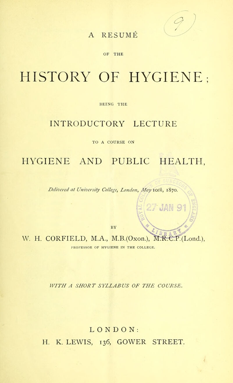 A RESUME OF THE HISTORY OF HYGIENE; BEING THE INTRODUCTORY LECTURE TO A COURSE ON HYGIENE AND PUBLIC HEALTH, Delivered at University College, London, Mayxoth, 1870. W *Yf ft <**[£.// kif [>* \ W. H. CORFIELD, M.A., M.B.(Oxon.), M.R.C.P:(Eond.), PROFESSOR OF HYGIENE IN THE COLLEGE. WITH A SHORT SYLLABUS OF THE COURSE. LONDON: H. K. LEWIS, 136, GOWER STREET.