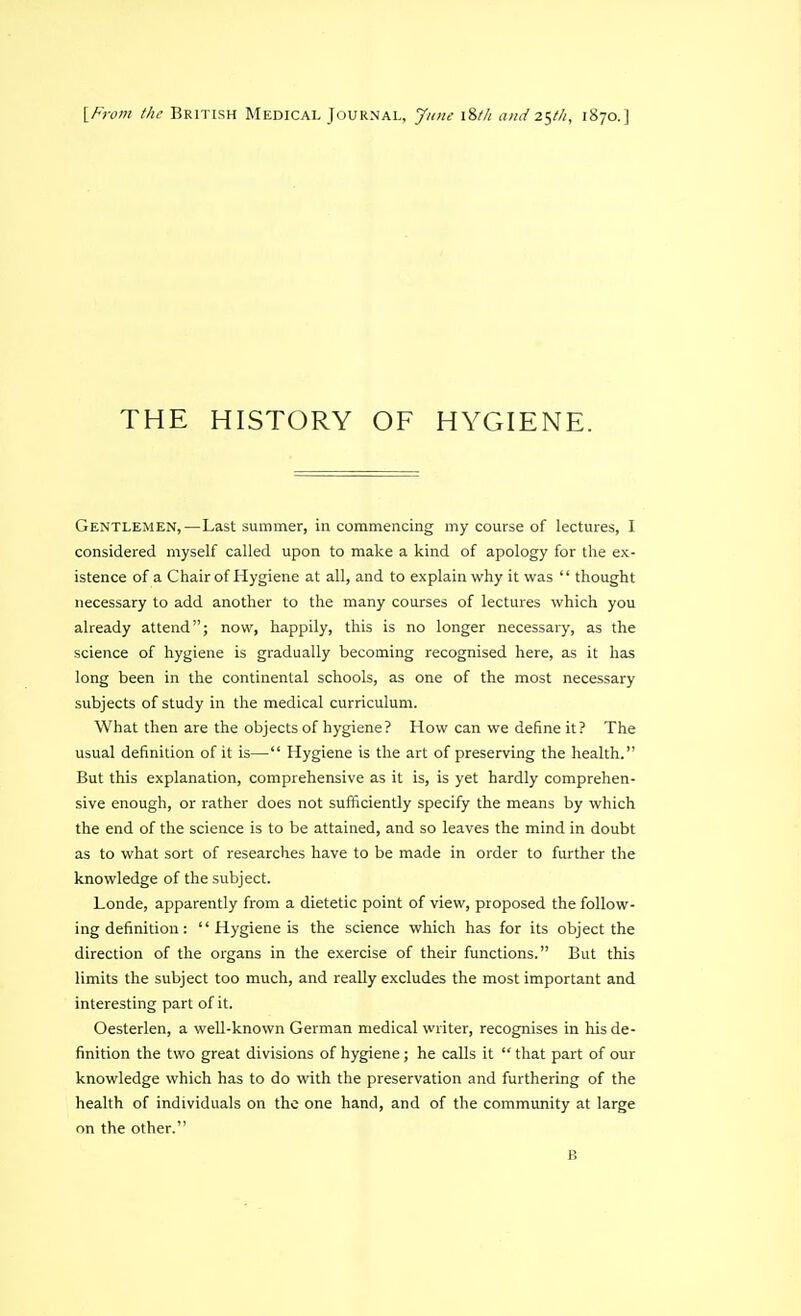 [From the British Medical Journal, June \%th and 25M, 1870.] THE HISTORY OF HYGIENE. Gentlemen,—Last summer, in commencing my course of lectures, I considered myself called upon to make a kind of apology for the ex- istence of a Chair of Hygiene at all, and to explain why it was  thought necessary to add another to the many courses of lectures which you already attend; now, happily, this is no longer necessary, as the science of hygiene is gradually becoming recognised here, as it has long been in the continental schools, as one of the most necessary subjects of study in the medical curriculum. What then are the objects of hygiene? How can we define it? The usual definition of it is— Hygiene is the art of preserving the health. But this explanation, comprehensive as it is, is yet hardly comprehen- sive enough, or rather does not sufficiently specify the means by which the end of the science is to be attained, and so leaves the mind in doubt as to what sort of researches have to be made in order to further the knowledge of the subject. Londe, apparently from a dietetic point of view, proposed the follow- ing definition :  Hygiene is the science which has for its object the direction of the organs in the exercise of their functions. But this limits the subject too much, and really excludes the most important and interesting part of it. Oesterlen, a well-known German medical writer, recognises in his de- finition the two great divisions of hygiene ; he calls it  that part of our knowledge which has to do with the preservation and furthering of the health of individuals on the one hand, and of the community at large on the other. B