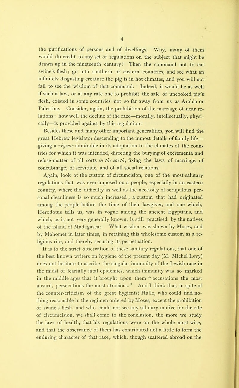 the purifications of persons and of dwellings. Why, many of them would do credit to any set of regulations on the subject that might be drawn up in the nineteenth century! Then the command not to eat swine's flesh; go into southern or eastern countries, and see what an infinitely disgusting creature the pig is in hot climates, and you will not fail to see the wisdom of that command. Indeed, it would be as well if such a law, or at any rate one to prohibit the sale of uncooked pig's flesh, existed in some countries not so far away from us as Arabia or Palestine. Consider, again, the prohibition of the marriage of near re- lations : how well the decline of the race—morally, intellectually, physi- cally—is provided against by this regulation ! Besides these and many other important generalities, you will find the great Hebrew legislator descending to the inmost details of family life— giving a regime admirable in its adaptation to the climates of the coun- tries for which it was intended, directing the burying of excrementa and refuse-matter of all sorts in the earth, fixing the laws of marriage, of concubinage, of servitude, and of all social relations. Again, look at the custom of circumcision, one of the most salutary regulations that was ever imposed on a people, especially in an eastern country, where the difficulty as well as the necessity of scrupulous per- sonal cleanliness is so much increased ; a custom that had originated among the people before the time of their lawgiver, and one which, Herodotus tells us, was in vogue among the ancient Egyptians, and which, as is not very generally known, is still practised by the natives of the island of Madagascar. What wisdom was shown by Moses, and by Mahomet in later times, in retaining this wholesome custom as a re- ligious rite, and thereby securing its perpetuation. It is to the strict observation of these sanitary regulations, that one of the best known writers on hygiene of the present day (M. Michel Levy) does not hesitate to ascribe the singular immunity of the Jewish race in the midst of fearfully fatal epidemics, which immunity was so marked in the middle ages that it brought upon them accusations the most absurd, persecutions the most atrocious. And I think that, in spite of the counter-criticism of the great hygienist Halle, who could find no- thing reasonable in the regimen ordered by Moses, except the prohibition of swine's flesh, and who could not see any salutary motive for the rite of circumcision, we shall come to the conclusion, the more we study the laws of health, that his regulations were on the whole most wise, and that the observance of them has contributed not a little to form the enduring character of that race, which, though scattered abroad on the