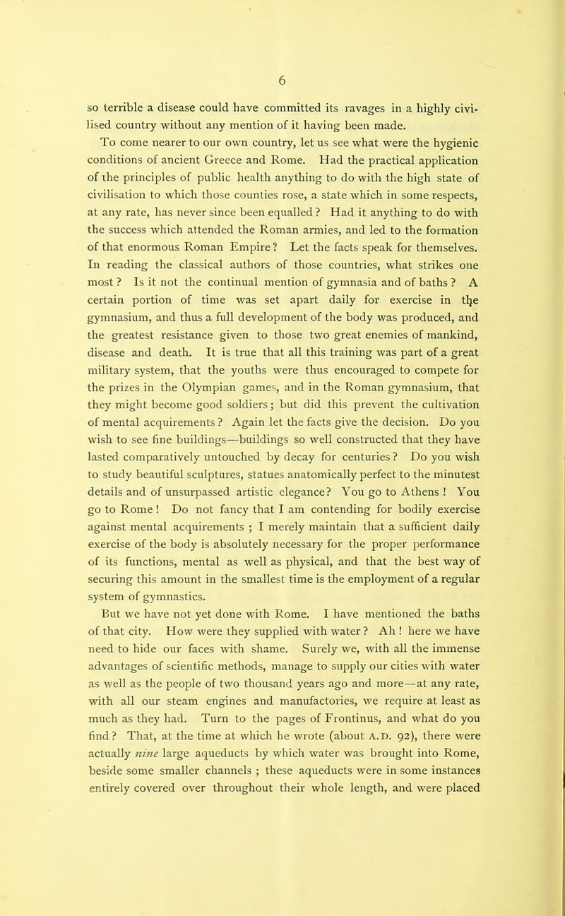 so terrible a disease could have committed its ravages in a highly civi- lised country without any mention of it having been made. To come nearer to our own country, let us see what were the hygienic conditions of ancient Greece and Rome. Had the practical application of the principles of public health anything to do with the high state of civilisation to which those counties rose, a state which in some respects, at any rate, has never since been equalled ? Had it anything to do with the success which attended the Roman armies, and led to the formation of that enormous Roman Empire ? Let the facts speak for themselves. In reading the classical authors of those countries, what strikes one most ? Is it not the continual mention of gymnasia and of baths ? A certain portion of time was set apart daily for exercise in tlje gymnasium, and thus a full development of the body was produced, and the greatest resistance given to those two great enemies of mankind, disease and death. It is true that all this training was part of a great military system, that the youths were thus encouraged to compete for the prizes in the Olympian games, and in the Roman gymnasium, that they might become good soldiers; but did this prevent the cultivation of mental acquirements ? Again let the facts give the decision. Do you wish to see fine buildings—buildings so well constructed that they have lasted comparatively untouched by decay for centuries ? Do you wish to study beautiful sculptures, statues anatomically perfect to the minutest details and of unsurpassed artistic elegance? You go to Athens ! You go to Rome ! Do not fancy that I am contending for bodily exercise against mental acquirements ; I merely maintain that a sufficient daily exercise of the body is absolutely necessary for the proper performance of its functions, mental as well as physical, and that the best way of securing this amount in the smallest time is the employment of a regular system of gymnastics. But we have not yet done with Rome. I have mentioned the baths of that city. How were they supplied with water ? Ah ! here we have need to hide our faces with shame. Surely we, with all the immense advantages of scientific methods, manage to supply our cities with water as well as the people of two thousand years ago and more—at any rate, with all our steam engines and manufactories, we require at least as much as they had. Turn to the pages of Frontinus, and what do you find? That, at the time at which he wrote (about a.d. 92), there were actually nine large aqueducts by which water was brought into Rome, beside some smaller channels ; these aqueducts were in some instances entirely covered over throughout their whole length, and were placed