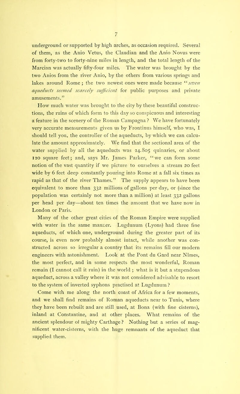 underground or supported by high arches, as occasion required. Several of them, as the Anio Vetus, the Claudian and the Anio Novus were from forty-two to forty-nine miles in length, and the total length of the Marcian was actually fifty-four miles. The water was brought by the two Anios from the river Anio, by the others from various springs and lakes around Rome; the two newest ones were made because seven aqueducts seemed scarcely sufficient for public purposes and private amusements. How much water was brought to the city by these beautiful construc- tions, the ruins of which form to this day so conspicuous and interesting a feature in the scenery of the Roman Campagna ? We have fortunately very accurate measurements given us by Frontinus himself, who was, I should tell you, the controller of the aqueducts, by which we can calcu- late the amount approximately. We find that the sectional area of the water supplied by all the aqueducts was 24.805 quinaries, or about 120 square feet; and, says Mr. James Parker, we can form some notion of the vast quantity if we picture to ourselves a stream 20 feet wide by 6 feet deep constantly pouring into Rome at a fall six times as rapid as that of the river Thames. The supply appears to have been equivalent to more than 332 millions of gallons per day, or (since the population was certainly not more than a million) at least 332 gallons per head per day—about ten times the amount that we have now in London or Paris. Many of the other great cities of the Roman Empire were supplied with water in the same manner. Lugdunum (Lyons) had three fine aqueducts, of which one, underground during the greater part of its course, is even now probably almost intact, while another was con- structed across so irregular a country that its remains fill our modern engineers with astonishment. Look at the Pont du Gard near Nimes, the most perfect, and in some respects the most wonderful, Roman remain (I cannot call it ruin) in the world ; what is it but a stupendous aqueduct, across a valley where it was not considered advisable to resort to the system of inverted syphons practised at Lugdunum ? Come with me along the north coast of Africa for a few moments, and we shall find remains of Roman aqueducts near to Tunis, where they have been rebuilt and are still used, at Bona (with fine cisterns), inland at Constantine, and at other places. What remains of the ancient splendour of mighty Carthage ? Nothing but a series of mag- nificent water-cisterns, with the huge remnants of the aqueduct that supplied them.