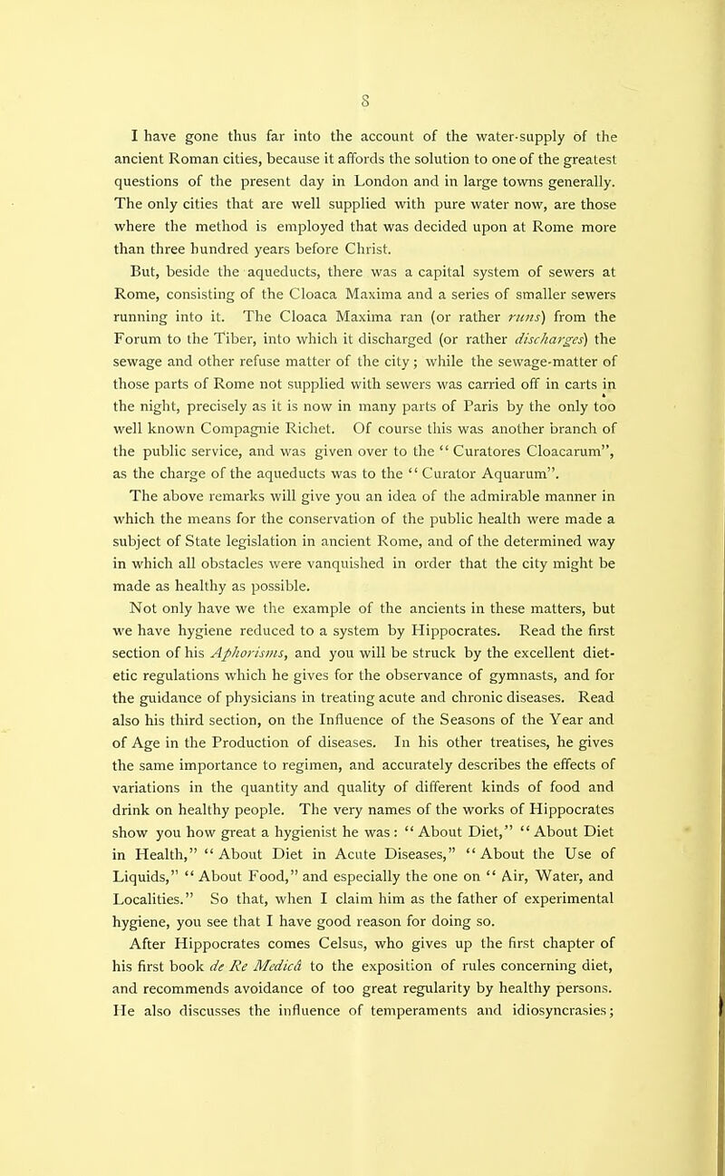 I have gone thus far into the account of the water-supply of the ancient Roman cities, because it affords the solution to one of the greatest questions of the present day in London and in large towns generally. The only cities that are well supplied with pure water now, are those where the method is employed that was decided upon at Rome more than three hundred years before Christ. But, beside the aqueducts, there was a capital system of sewers at Rome, consisting of the Cloaca Maxima and a series of smaller sewers running into it. The Cloaca Maxima ran (or rather runs) from the Forum to the Tiber, into which it discharged (or rather discharges) the sewage and other refuse matter of the city; while the sewage-matter of those parts of Rome not supplied with sewers was carried off in carts in the night, precisely as it is now in many parts of Paris by the only too well known Compagnie Richet. Of course this was another branch of the public service, and was given over to the  Curatores Cloacarum, as the charge of the aqueducts was to the  Curator Aquarum. The above remarks will give you an idea of the admirable manner in which the means for the conservation of the public health were made a subject of State legislation in ancient Rome, and of the determined way in which all obstacles were vanquished in order that the city might be made as healthy as possible. Not only have we the example of the ancients in these matters, but we have hygiene reduced to a system by Hippocrates. Read the first section of his Aphorisms, and you will be struck by the excellent diet- etic regulations which he gives for the observance of gymnasts, and for the guidance of physicians in treating acute and chronic diseases. Read also his third section, on the Influence of the Seasons of the Year and of Age in the Production of diseases. In his other treatises, he gives the same importance to regimen, and accurately describes the effects of variations in the quantity and quality of different kinds of food and drink on healthy people. The very names of the works of Hippocrates show you how great a hygienist he was :  About Diet,  About Diet in Health, About Diet in Acute Diseases, About the Use of Liquids,  About Food, and especially the one on  Air, Water, and Localities. So that, when I claim him as the father of experimental hygiene, you see that I have good reason for doing so. After Hippocrates comes Celsus, who gives up the first chapter of his first book de Re Medicd to the exposition of rules concerning diet, and recommends avoidance of too great regularity by healthy persons. He also discusses the influence of temperaments and idiosyncrasies;