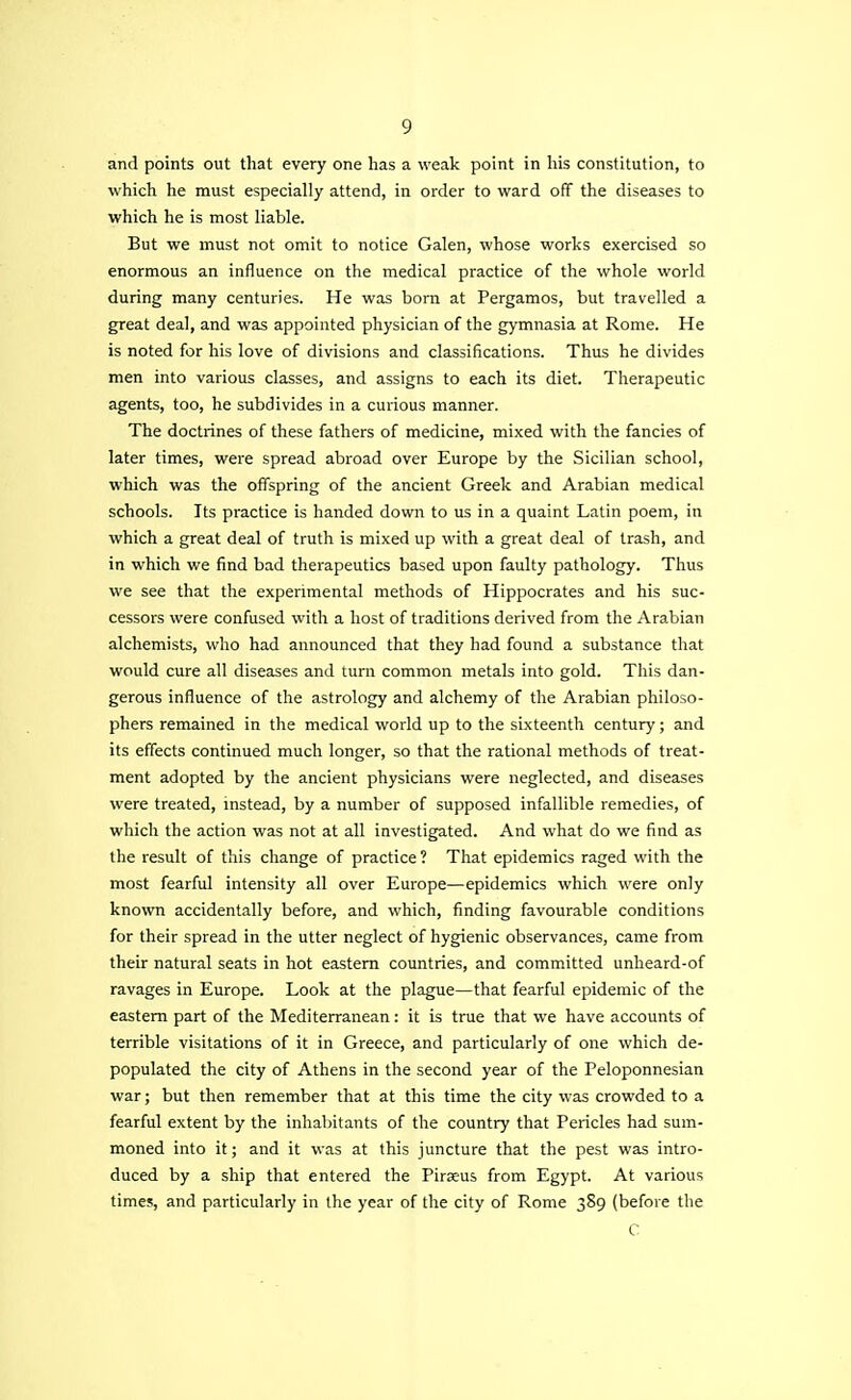 and points out that every one has a weak point in his constitution, to which he must especially attend, in order to ward off the diseases to which he is most liable. But we must not omit to notice Galen, whose works exercised so enormous an influence on the medical practice of the whole world during many centuries. He was born at Pergamos, but travelled a great deal, and was appointed physician of the gymnasia at Rome. He is noted for his love of divisions and classifications. Thus he divides men into various classes, and assigns to each its diet. Therapeutic agents, too, he subdivides in a curious manner. The doctrines of these fathers of medicine, mixed with the fancies of later times, were spread abroad over Europe by the Sicilian school, which was the offspring of the ancient Greek and Arabian medical schools. Its practice is handed down to us in a quaint Latin poem, in which a great deal of truth is mixed up with a great deal of trash, and in which we find bad therapeutics based upon faulty pathology. Thus we see that the experimental methods of Hippocrates and his suc- cessors were confused with a host of traditions derived from the Arabian alchemists, who had announced that they had found a substance that would cure all diseases and turn common metals into gold. This dan- gerous influence of the astrology and alchemy of the Arabian philoso- phers remained in the medical world up to the sixteenth century; and its effects continued much longer, so that the rational methods of treat- ment adopted by the ancient physicians were neglected, and diseases were treated, instead, by a number of supposed infallible remedies, of which the action was not at all investigated. And what do we find as the result of this change of practice ? That epidemics raged with the most fearful intensity all over Europe—epidemics which were only known accidentally before, and which, finding favourable conditions for their spread in the utter neglect of hygienic observances, came from their natural seats in hot eastern countries, and committed unheard-of ravages in Europe. Look at the plague—that fearful epidemic of the eastern part of the Mediterranean: it is true that we have accounts of terrible visitations of it in Greece, and particularly of one which de- populated the city of Athens in the second year of the Peloponnesian war; but then remember that at this time the city was crowded to a fearful extent by the inhabitants of the country that Pericles had sum- moned into it; and it was at this juncture that the pest was intro- duced by a ship that entered the Piraeus from Egypt. At various times, and particularly in the year of the city of Rome 389 (before the C