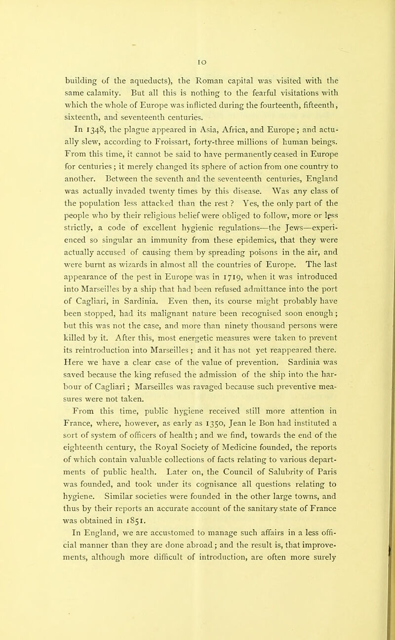 IO building of the aqueducts), the Roman capital was visited with the same calamity. But all this is nothing to the fearful visitations with which the whole of Europe was inflicted during the fourteenth, fifteenth, sixteenth, and seventeenth centuries. In 1348, the plague appeared in Asia, Africa, and Europe; and actu- ally slew, according to Froissart, forty-three millions of human beings. From this time, it cannot be said to have permanently ceased in Europe for centuries ; it merely changed its sphere of action from one country to another. Between the seventh and the seventeenth centuries, England was actually invaded twenty times by this disease. Was any class of the population less attacked than the rest ? Yes, the only part of the people who by their religious belief were obliged to follow, more or less strictly, a code of excellent hygienic regulations—the Jews—experi- enced so singular an immunity from these epidemics, that they were actually accused of causing them by spreading poisons in the air, and were burnt as wizards in almost all the countries of Europe. The last appearance of the pest in Europe was in 1719, when it was introduced into Marseilles by a ship that had been refused admittance into the port of Cagliari, in Sardinia. Even then, its course might probably have been stopped, had its malignant nature been recognised soon enough; but this was not the case, and more than ninety thousand persons were killed by it. After this, most energetic measures were taken to prevent its reintroduction into Marseilles ; and it has not yet reappeared there. Here we have a clear case of the value of prevention. Sardinia was saved because the king refused the admission of the ship into the har- bour of Cagliari; Marseilles was ravaged because such preventive mea- sures were not taken. From this time, public hygiene received still more attention in France, where, however, as early as 1350, Jean le Bon had instituted a sort of system of officers of health ; and we find, towards the end of the eighteenth century, the Royal Society of Medicine founded, the reports of which contain valuable collections of facts relating to various depart- ments of public health. Later on, the Council of Salubrity of Paris was founded, and took under its cognisance all questions relating to hygiene. Similar societies were founded in the other large towns, and thus by their reports an accurate account of the sanitary state of France was obtained in 1851. In England, we are accustomed to manage such affairs in a less offi- cial manner than they are done abroad; and the result is, that improve- ments, although more difficult of introduction, are often more surely