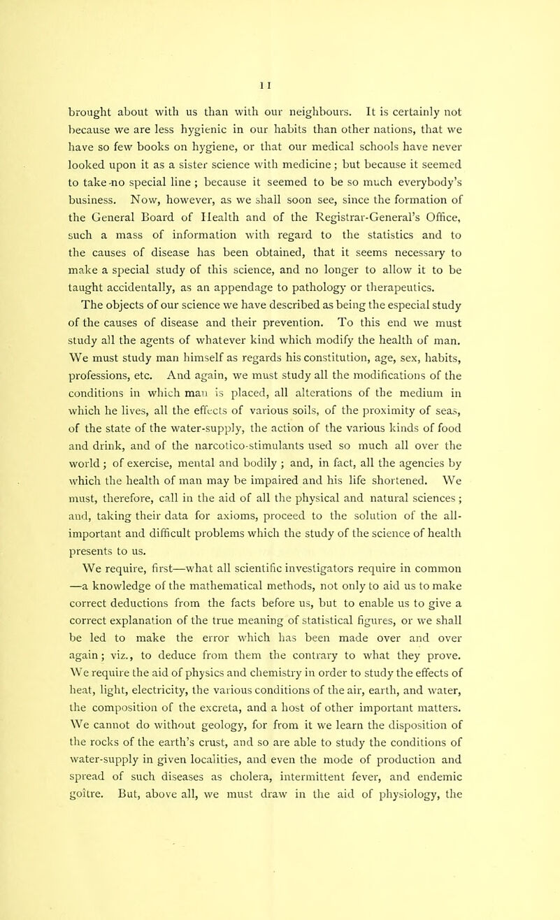 brought about with us than with our neighbours. It is certainly not because we are less hygienic in our habits than other nations, that we have so few books on hygiene, or that our medical schools have never looked upon it as a sister science with medicine; but because it seemed to take -no special line ; because it seemed to be so much everybody's business. Now, however, as we shall soon see, since the formation of the General Board of Health and of the Registrar-General's Office, such a mass of information with regard to the statistics and to the causes of disease has been obtained, that it seems necessary to make a special study of this science, and no longer to allow it to be taught accidentally, as an appendage to pathology or therapeutics. The objects of our science we have described as being the especial study of the causes of disease and their prevention. To this end we must study all the agents of whatever kind which modify the health of man. We must study man himself as regards his constitution, age, sex, habits, professions, etc. And again, we must study all the modifications of the conditions in which man is placed, all alterations of the medium in which he lives, all the effects of various soils, of the proximity of seas, of the state of the water-supply, the action of the various kinds of food and drink, and of the narcotico-stimulants used so much all over the world ; of exercise, mental and bodily ; and, in fact, all the agencies by which the health of man may be impaired and his life shortened. We must, therefore, call in the aid of all the physical and natural sciences ; and, taking their data for axioms, proceed to the solution of the all- important and difficult problems which the study of the science of health presents to us. We require, first—what all scientific investigators require in common —a knowledge of the mathematical methods, not only to aid us to make correct deductions from the facts before us, but to enable us to give a correct explanation of the true meaning of statistical figures, or we shall be led to make the error which has been made over and over again; viz., to deduce from them the contrary to what they prove. We require the aid of physics and chemistry in order to study the effects of heat, light, electricity, the various conditions of the air, earth, and water, the composition of the excreta, and a host of other important matters. We cannot do without geology, for from it we learn the disposition of the rocks of the earth's crust, and so are able to study the conditions of water-supply in given localities, and even the mode of production and spread of such diseases as cholera, intermittent fever, and endemic goitre. But, above all, we must draw in the aid of physiology, the