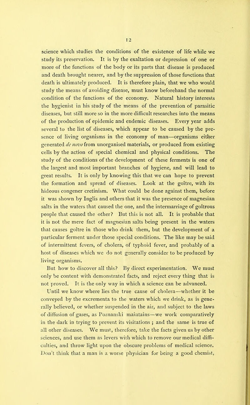 science which studies the conditions of the existence of life while we study its preservation. It is by the exaltation or depression of one or more of the functions of the body or its parts that disease is produced and death brought nearer, and by the suppression of those functions that death is ultimately produced. It is therefore plain, that we who would study the means of avoiding disease, must know beforehand the normal condition of the functions of the economy. Natural history interests the hygienist in his study of the means of the prevention of parasitic diseases, but still more so in the more difficult researches into the means of the production of epidemic and endemic diseases. Eveiy year adds several to the list of diseases, which appear to be caused by the pre- sence of living organisms in the economy of man—organisms either generated de novo from unorganised materials, or produced from existing cells by the action of special chemical and physical conditions. The study of the conditions of the development of these ferments is one of the largest and most important branches of hygiene, and will lead to great results. It is only by knowing this that we can hope to prevent the formation and spread of diseases. Look at the goitre, with its hideous congener cretinism. What could be done against them, before it was shown by Inglis and others that it was the presence of magnesian salts in the waters that caused the one, and the intermarriage of goitrous people that caused the other? But this is not all. It is probable that it is not the mere fact of magnesian salts being present in the waters that causes goitre in those who drink them, but the development of a particular ferment under those special conditions. The like may be said of intermittent fevers, of cholera, of typhoid fever, and probably of a host of diseases which we do not generally consider to be produced by living organisms. But how to discover all this? By direct experimentation. We must only be content with demonstrated facts, and reject every thing that is not proved. It is the only way in which a science can be advanced. Until we know where lies the true cause of cholera—whether it be conveyed by the excrementa to the waters which we drink, as is gene- rally believed, or whether suspended in the air, and subject to the laws of diffusion of gases, as Poznanski maintains—we work comparatively in the dark in trying to prevent its visitations ; and the same is true of all other diseases. We must, therefore, take the facts given us by other sciences, and use them as levers with which to remove our medical diffi- culties, and throw light upon the obscure problems of medical science. Don't think that a man is a worse physician for being a good chemist,