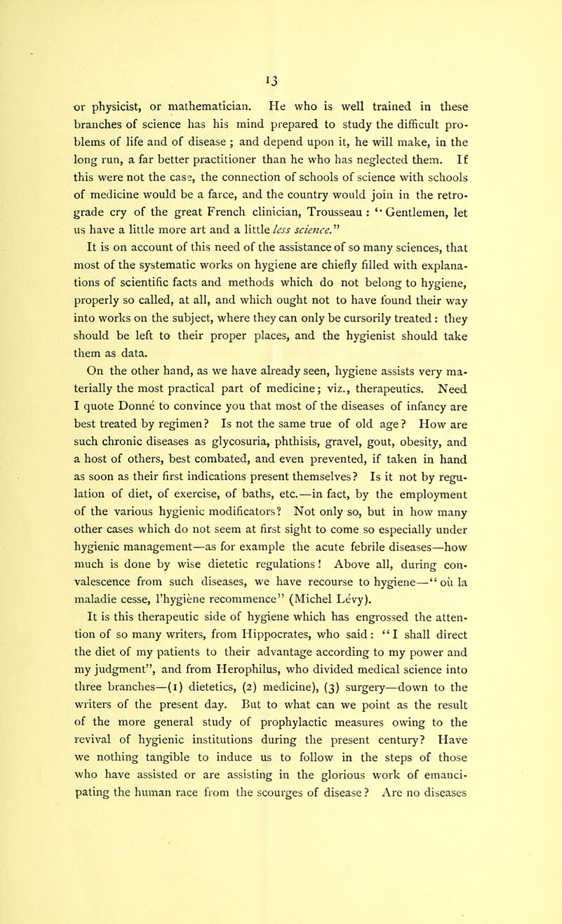 or physicist, or mathematician. He who is well trained in these branches of science has his mind prepared to study the difficult pro- blems of life and of disease ; and depend upon it, he will make, in the long run, a far better practitioner than he who has neglected them. If this were not the case, the connection of schools of science with schools of medicine would be a farce, and the country would join in the retro- grade cry of the great French clinician, Trousseau : 'Gentlemen, let us have a little more art and a little less science. It is on account of this need of the assistance of so many sciences, that most of the systematic works on hygiene are chiefly filled with explana- tions of scientific facts and methods which do not belong to hygiene, properly so called, at all, and which ought not to have found their way into works on the subject, where they can only be cursorily treated : they should be left to their proper places, and the hygienist should take them as data. On the other hand, as we have already seen, hygiene assists very ma- terially the most practical part of medicine; viz., therapeutics. Need I quote Donne to convince you that most of the diseases of infancy are best treated by regimen? Is not the same true of old age? How are such chronic diseases as glycosuria, phthisis, gravel, gout, obesity, and a host of others, best combated, and even prevented, if taken in hand as soon as their first indications present themselves? Is it not by regu- lation of diet, of exercise, of baths, etc.—in fact, by the employment of the various hygienic modificators? Not only so, but in how many other cases which do not seem at first sight to come so especially under hygienic management—as for example the acute febrile diseases—how much is done by wise dietetic regulations! Above all, during con- valescence from such diseases, we have recourse to hygiene— oil la maladie cesse, l'hygiene recommence (Michel Levy). It is this therapeutic side of hygiene which has engrossed the atten- tion of so many writers, from Hippocrates, who said: I shall direct the diet of my patients to their advantage according to my power and my judgment, and from Herophilus, who divided medical science into three branches—(i) dietetics, (2) medicine), (3) surgery—down to the writers of the present day. But to what can we point as the result of the more general study of prophylactic measures owing to the revival of hygienic institutions during the present century? Have we nothing tangible to induce us to follow in the steps of those who have assisted or are assisting in the glorious work of emanci- pating the human race from the scourges of disease ? Are no diseases