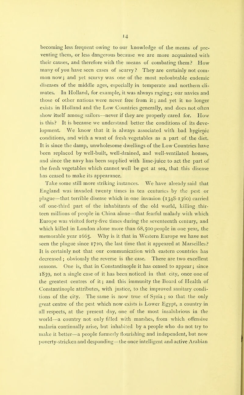 becoming less frequent owing to our knowledge of the means of pre- venting them, or less dangerous because we are more acquainted vvith their causes, and therefore with the means of combating them? How many of you have seen cases of scurvy ? They are certainly not com- mon now; and yet scurvy was one of the most redoubtable endemic diseases of the middle ages, especially in temperate and northern cli- mates. In Holland, for example, it was always raging; our navies and those of other nations were never free from it; and yet it no longer exists in Holland and the Low Countries generally, and does not often show itself among sailors—never if they are properly cared for. How is this? It is because we understand better the conditions of its deve- lopment. We know that it is always associated with bad hygienic conditions, and with a want of fresh vegetables as a part of the diet. It is since the damp, unwholesome dwellings of the Low Countries have been replaced by well-built, well-drained, and well-ventilated houses, and since the navy has been supplied with lime-juice to act the part of the fresh vegetables which cannot well be got at sea, that this disease has ceased to make its appearance. Take some still more striking instances. We have already said that England was invaded twenty times in ten centuries by the pest or plague—that terrible disease which in one invasion (1348-1360) carried off one-third part of the inhabitants of the old world, killing thir- teen millions of people in China alone—that fearful malady vvith which Europe was visited forty-five times during the seventeenth century, and which killed in London alone more than 68,500 people in one year, the memorable year 1665. Why is it that in Western Europe we have not seen the plague since 1720, the last time that it appeared at Marseilles? It is certainly not that our communication with eastern countries has decreased; obviously the reverse is the case. There are two excellent reasons. One is, that in Constantinople it has ceased to appear; since 1839, not a single case of it has been noticed in that city, once one of the greatest centres of it; and this immunity the Board of Health of Constantinople attributes, with justice, to the improved sanitary condi- tions of the city. The same is now true of Syria; so that the only great centre of the pest which now exists is Lower Egypt, a country in all respects, at the present day, one of the most insalubrious in the world—a country not only filled with marshes, from which offensive malaria continually arise, but inhabited by a people who do not try to make it better—a people formerly flourishing and independent, but now poverty-stricken and desponding—the once intelligent and active Arabian