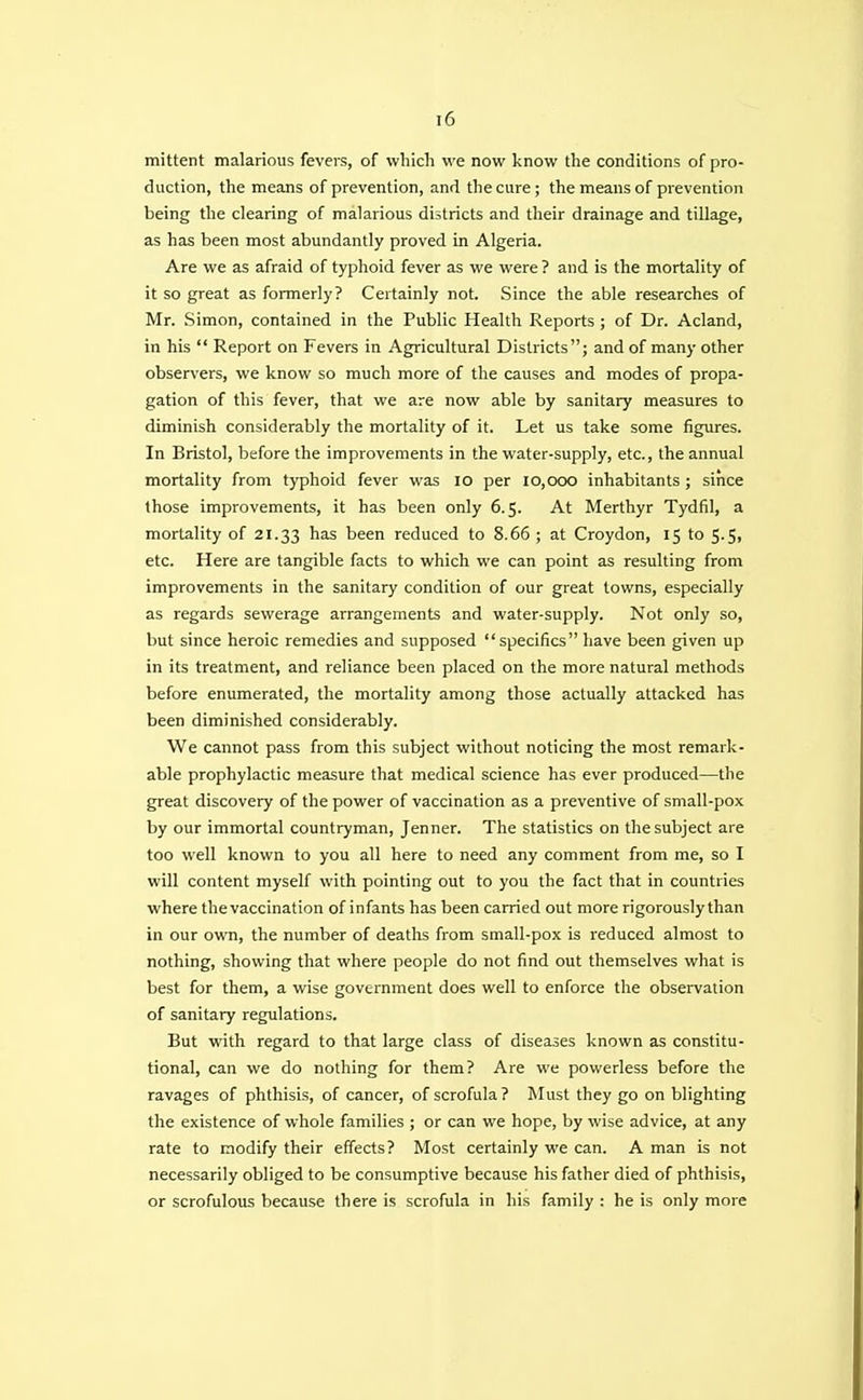 mittent malarious fevers, of which we now know the conditions of pro- duction, the means of prevention, and the cure; the means of prevention being the clearing of malarious districts and their drainage and tillage, as has been most abundantly proved in Algeria. Are we as afraid of typhoid fever as we were ? and is the mortality of it so great as formerly? Certainly not. Since the able researches of Mr. Simon, contained in the Public Health Reports ; of Dr. Acland, in his  Report on Fevers in Agricultural Districts; and of many other observers, we know so much more of the causes and modes of propa- gation of this fever, that we are now able by sanitary measures to diminish considerably the mortality of it. Let us take some figures. In Bristol, before the improvements in the water-supply, etc., the annual mortality from typhoid fever was 10 per 10,000 inhabitants ; since those improvements, it has been only 6.5. At Merthyr Tydfil, a mortality of 21.33 nas been reduced to 8.66 ; at Croydon, 15 to 5.5, etc. Here are tangible facts to which we can point as resulting from improvements in the sanitary condition of our great towns, especially as regards sewerage arrangements and water-supply. Not only so, but since heroic remedies and supposed specifics have been given up in its treatment, and reliance been placed on the more natural methods before enumerated, the mortality among those actually attacked has been diminished considerably. We cannot pass from this subject without noticing the most remark- able prophylactic measure that medical science has ever produced—the great discovery of the power of vaccination as a preventive of small-pox by our immortal countryman, Jenner. The statistics on the subject are too well known to you all here to need any comment from me, so I will content myself with pointing out to you the fact that in countries where the vaccination of infants has been carried out more rigorously than in our own, the number of deaths from small-pox is reduced almost to nothing, showing that where people do not find out themselves what is best for them, a wise government does well to enforce the observation of sanitary regulations. But with regard to that large class of diseases known as constitu- tional, can we do nothing for them? Are we powerless before the ravages of phthisis, of cancer, of scrofula? Must they go on blighting the existence of whole families ; or can we hope, by wise advice, at any rate to modify their effects? Most certainly we can. A man is not necessarily obliged to be consumptive because his father died of phthisis, or scrofulous because there is scrofula in his family : he is only more