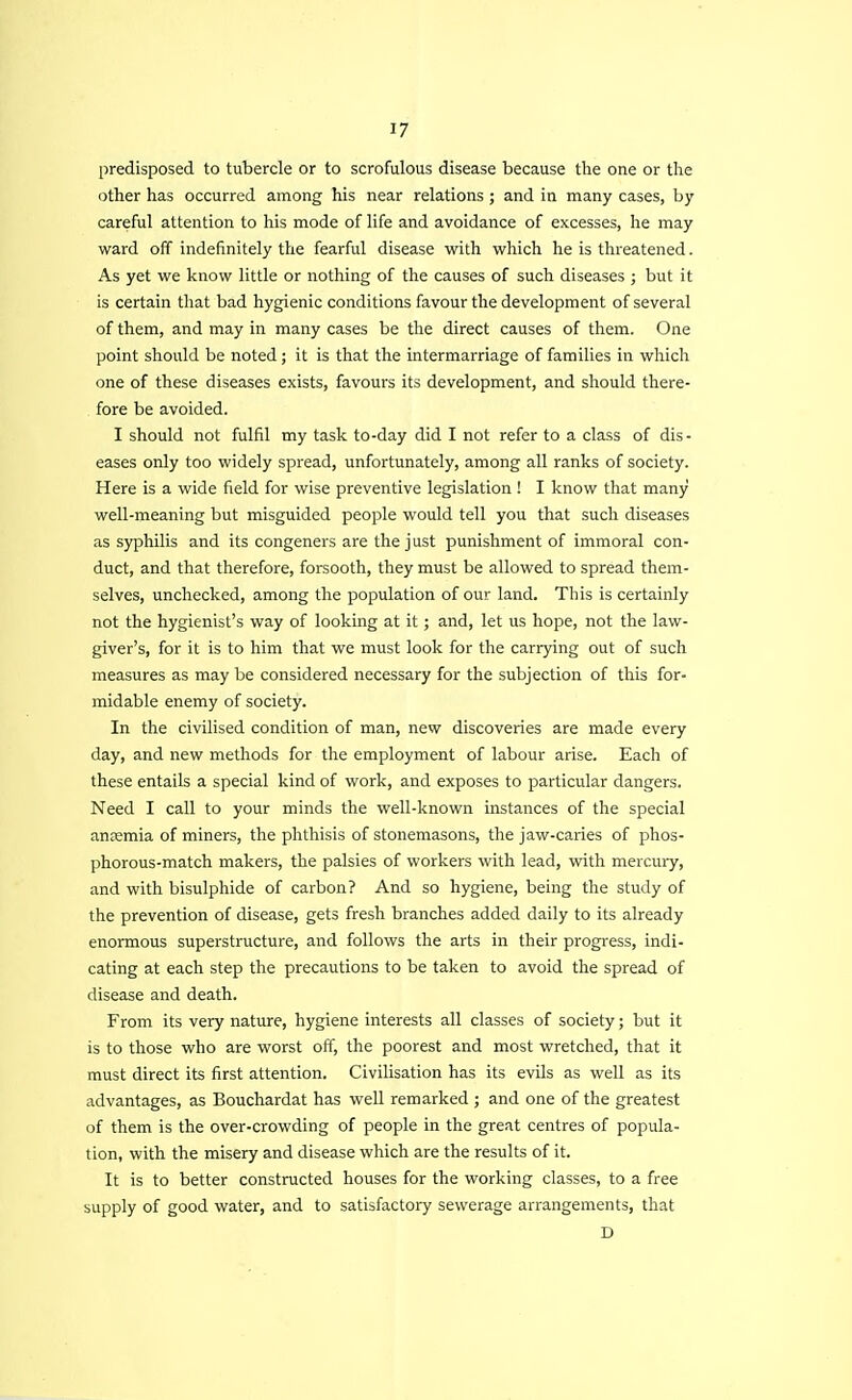 predisposed to tubercle or to scrofulous disease because the one or the other has occurred among his near relations ; and in many cases, by careful attention to his mode of life and avoidance of excesses, he may ward off indefinitely the fearful disease with which he is threatened. As yet we know little or nothing of the causes of such diseases ; but it is certain that bad hygienic conditions favour the development of several of them, and may in many cases be the direct causes of them. One point should be noted ; it is that the intermarriage of families in which one of these diseases exists, favours its development, and should there- fore be avoided. I should not fulfil my task to-day did I not refer to a class of dis- eases only too widely spread, unfortunately, among all ranks of society. Here is a wide field for wise preventive legislation ! I know that many well-meaning but misguided people would tell you that such diseases as syphilis and its congeners are the just punishment of immoral con- duct, and that therefore, forsooth, they must be allowed to spread them- selves, unchecked, among the population of our land. This is certainly not the hygienist's way of looking at it ; and, let us hope, not the law- giver's, for it is to him that we must look for the carrying out of such measures as may be considered necessary for the subjection of this for- midable enemy of society. In the civilised condition of man, new discoveries are made every day, and new methods for the employment of labour arise. Each of these entails a special kind of work, and exposes to particular dangers. Need I call to your minds the well-known instances of the special anjemia of miners, the phthisis of stonemasons, the jaw-caries of phos- phorous-match makers, the palsies of workers with lead, with mercury, and with bisulphide of carbon? And so hygiene, being the study of the prevention of disease, gets fresh branches added daily to its already enormous superstructure, and follows the arts in their progress, indi- cating at each step the precautions to be taken to avoid the spread of disease and death. From its very nature, hygiene interests all classes of society; but it is to those who are worst off, the poorest and most wretched, that it must direct its first attention. Civilisation has its evils as well as its advantages, as Bouchardat has well remarked ; and one of the greatest of them is the over-crowding of people in the great centres of popula- tion, with the misery and disease which are the results of it. It is to better constructed houses for the working classes, to a free supply of good water, and to satisfactory sewerage arrangements, that D