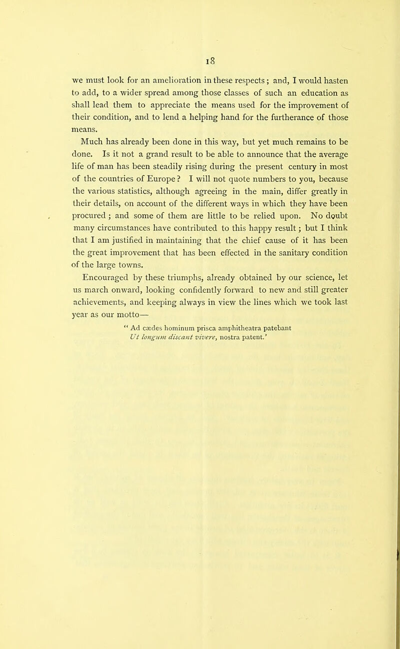 we must look for an amelioration in these respects; and, I would hasten to add, to a wider spread among those classes of such an education as shall lead them to appreciate the means used for the improvement of their condition, and to lend a helping hand for the furtherance of those means. Much has already been done in this way, but yet much remains to be done. Is it not a grand result to be able to announce that the average life of man has been steadily rising during the present century in most of the countries of Europe ? I will not quote numbers to you, because the various statistics, although agreeing in the main, differ greatly in their details, on account of the different ways in which they have been procured ; and some of them are little to be relied upon. No doubt many circumstances have contributed to this happy result; but I think that I am justified in maintaining that the chief cause of it has been the great improvement that has been effected in the sanitary condition of the large towns. Encouraged by these triumphs, already obtained by our science, let us march onward, looking confidently forward to new and still greater achievements, and keeping always in view the lines which we took last year as our motto—  Ad cEedes hominum prisca amphitheatra patebant Ut longitm discaiit vivere, nostra patent.'