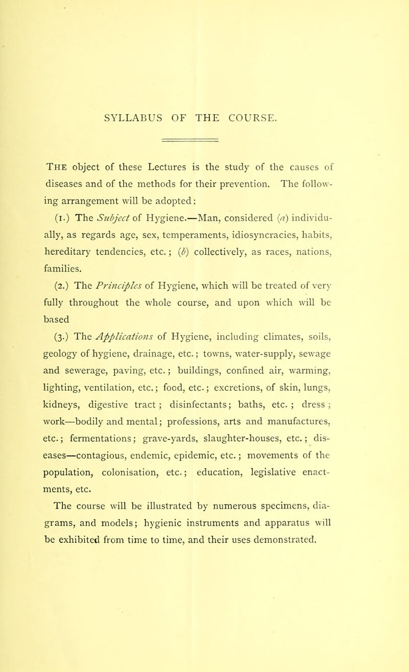 SYLLABUS OF THE COURSE. The object of these Lectures is the study of the causes of diseases and of the methods for their prevention. The follow- ing arrangement will be adopted: (i.) The Subject of Hygiene.—Man, considered (u) individu- ally, as regards age, sex, temperaments, idiosyncracies, habits, hereditary tendencies, etc.; (b) collectively, as races, nations, families. (2.) The Principles of Hygiene, which will be treated of very fully throughout the whole course, and upon which will be based (3.) The Applications of Hygiene, including climates, soils, geology of hygiene, drainage, etc.; towns, water-supply, sewage and sewerage, paving, etc.; buildings, confined air, warming, lighting, ventilation, etc.; food, etc.; excretions, of skin, lungs, kidneys, digestive tract; disinfectants; baths, etc.; dress: work-—bodily and mental; professions, arts and manufactures, etc.; fermentations; grave-yards, slaughter-houses, etc.; dis- eases—contagious, endemic, epidemic, etc.; movements of the population, colonisation, etc.; education, legislative enact- ments, etc. The course will be illustrated by numerous specimens, dia- grams, and models; hygienic instruments and apparatus will be exhibited from time to time, and their uses demonstrated.