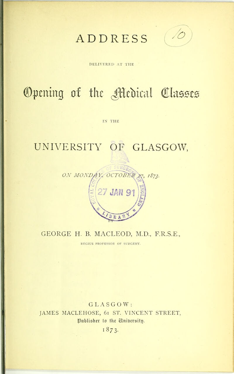 ADDRESS DELn-F.RKD AT THE ®|j£ntng of the ^Ecbical €h5UB IN THE UNIVERSITY OF GLASGOW, GEORGE H. B. MACLEOD, M.D.. F.R.S.E., REGIUS PROFESSOR OF SUKGERV. G L A S G O VV : JAMES MACLEHOSE, 6i ST. VINCENT STREET, publisher to the Hniocrsitjg. 1873-