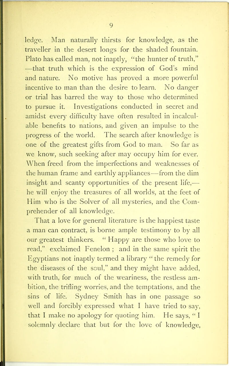 ledge. Man naturally thirsts for knowledge, as the traveller in the desert longs for the shaded fountain. Plato has called man, not inaptly, the hunter of truth, ■—that truth which is the expression of God's mind and nature. No motive has proved a more powerful incentive to man than the desire to learn. No danger or trial has barred the way to those who determined to pursue it. Investigations conducted in secret and amidst every difficulty have often resulted in incalcul- able benefits to nations, and given an impulse to the progress of the world. The search after knowledge is one of the greatest gifts from God to man. So far as we know, such seeking after may occupy him for ever. When freed from the imperfections and weaknesses of the human frame and earthly appliances—from the dim insight and scanty opportunities of the present life,— he will enjoy the treasures of all worlds, at the feet of Him who is the Solver of all mysteries, and the Com- prehender of all knowledge. That a love for general literature is the happiest taste a man can contract, is borne ample testimony to by all our greatest thinkers.  Happy are those who love to read, exclaimed Fenelon ; and in the same spirit the Egyptians not inaptly termed a library the remedy for the diseases of the soul, and they might have added, with truth, for much of the weariness, the restless am- bition, the trifling worries, and the temptations, and the sins of life. Sydney Smith has in one passage so well and forcibly expressed what I have tried to say, that I make no apology for quoting him. He says,  I solemnly declare that but for the love of knowledge,