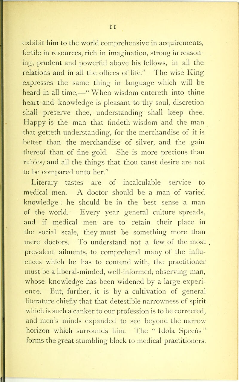 exhibit him to the world comprehensive in acquirements, fertile in resources, rich in imagination, strong in reason- ing, prudent and powerful above his fellows, in all the relations and in all the offices of life. The wise King expresses the same thing in language which will be heard in all time,— When wisdom entereth into thine heart and knov/ledge is pleasant to thy soul, discretion shall preserve thee, understanding shall keep thee. Happy is the man that findeth wisdom and the man that getteth understanding, for the merchandise of it is better than the merchandise of silver, and the gain thereof than of fine gold. She is more precious than rubies,' and all the things that thou canst desire are not to be compared unto her. Literary tastes are of incalculable service to medical men. A doctor should be a man of varied knowledge ; he should be in the best sense a man of the world. Every year general culture spreads, and if medical men are to retain their place in the social scale, they must be something more than mere doctors. To understand not a few of the most , prevalent ailments, to comprehend many of the influ- ences which he has to contend with, the practitioner must be a liberal-minded, well-informed, observing man, whose knowledge has been widened by a large experi- ence. But, further, it is by a cultivation of general literature chiefly that that detestible narrowness of spirit which is such a canker to our profession is to be corrected, and men's minds expanded to see beyond the narrow horizon which surrounds him. The  Idola Speeds forms the great stumbling block to medical practitioners.