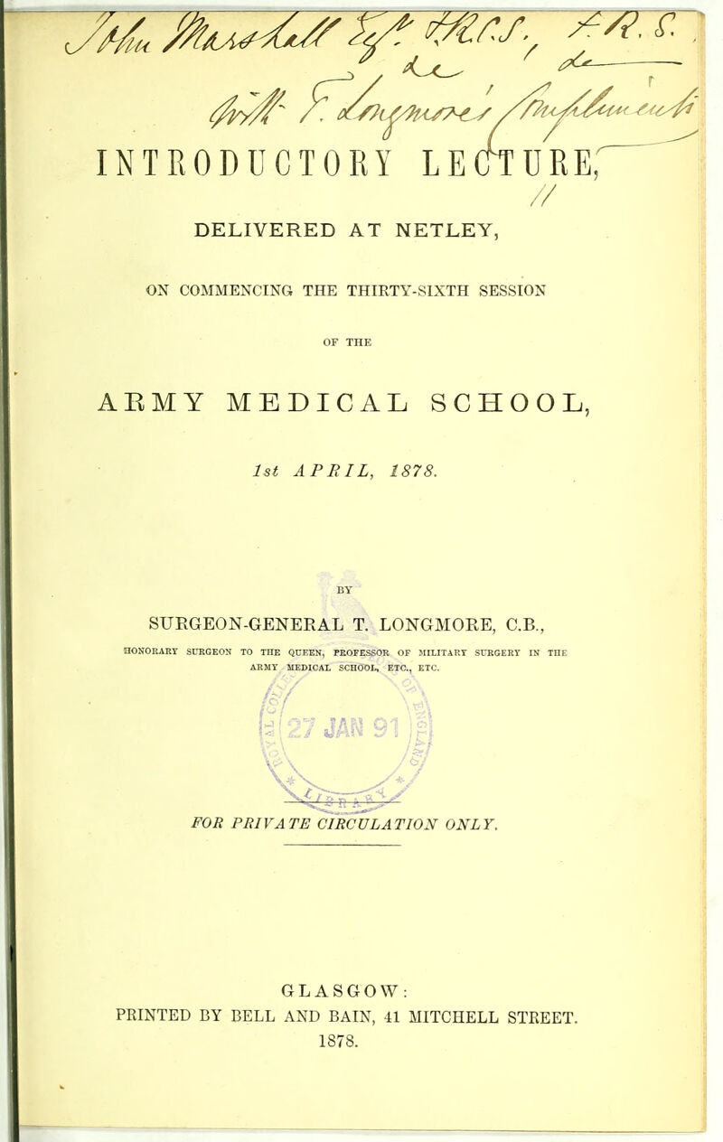 DELIVERED AT NETLEY, ON COMMENCING THE THIRTY-SIXTH SESSION or THE AEMY MEDICAL SCHOOL, 1st APRIL, 1878. BY SURGEON-GENERAL T. LONGMORE, C.B., nONORARY SURGEON TO THE QCEKN, PROFESSOR OF 5III.ITAET SURGERY IN THE ARMY MEDICAL SCHOOL, ETC., ETC. FOR PRIVATE CIRCULATION ONLY. GLASGOW: PRINTED BY BELL AND BAIN, 41 MITCHELL STREET. 1878.